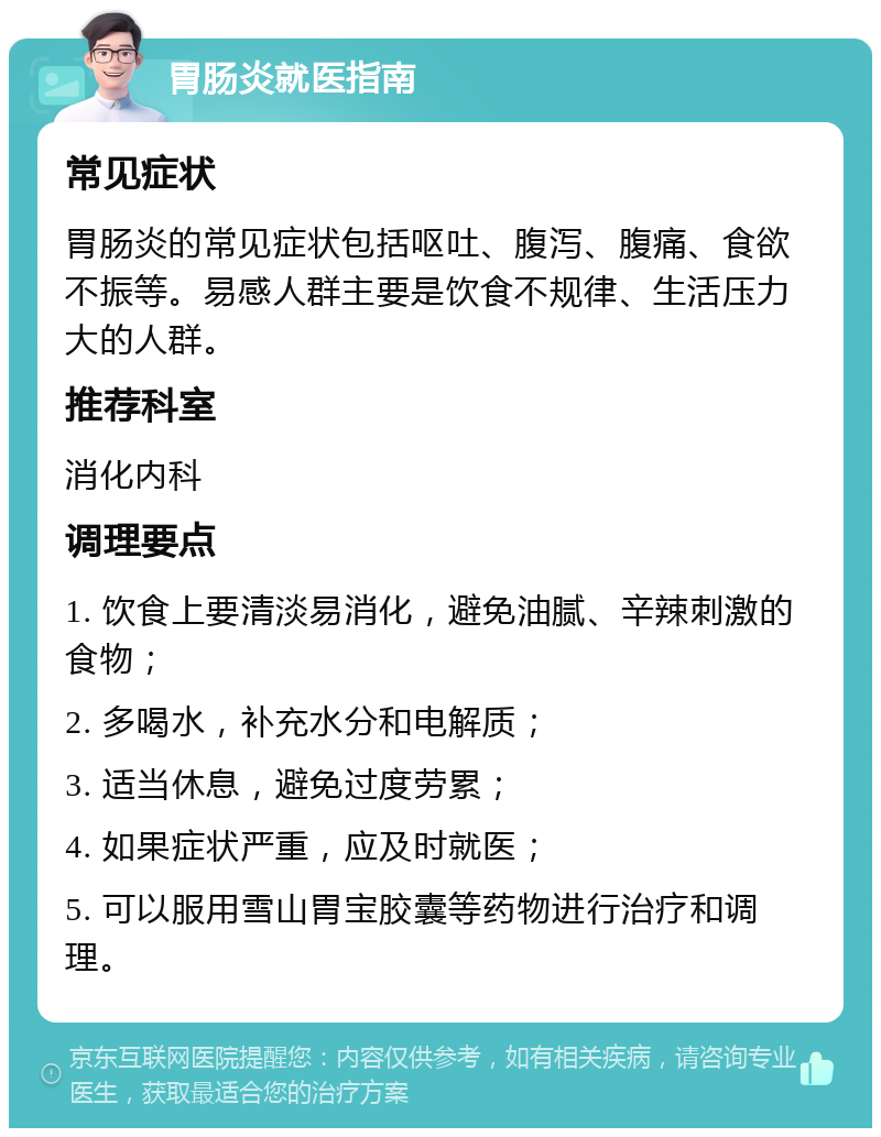 胃肠炎就医指南 常见症状 胃肠炎的常见症状包括呕吐、腹泻、腹痛、食欲不振等。易感人群主要是饮食不规律、生活压力大的人群。 推荐科室 消化内科 调理要点 1. 饮食上要清淡易消化，避免油腻、辛辣刺激的食物； 2. 多喝水，补充水分和电解质； 3. 适当休息，避免过度劳累； 4. 如果症状严重，应及时就医； 5. 可以服用雪山胃宝胶囊等药物进行治疗和调理。