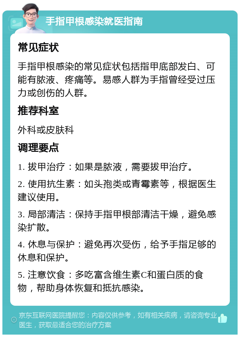 手指甲根感染就医指南 常见症状 手指甲根感染的常见症状包括指甲底部发白、可能有脓液、疼痛等。易感人群为手指曾经受过压力或创伤的人群。 推荐科室 外科或皮肤科 调理要点 1. 拔甲治疗：如果是脓液，需要拔甲治疗。 2. 使用抗生素：如头孢类或青霉素等，根据医生建议使用。 3. 局部清洁：保持手指甲根部清洁干燥，避免感染扩散。 4. 休息与保护：避免再次受伤，给予手指足够的休息和保护。 5. 注意饮食：多吃富含维生素C和蛋白质的食物，帮助身体恢复和抵抗感染。