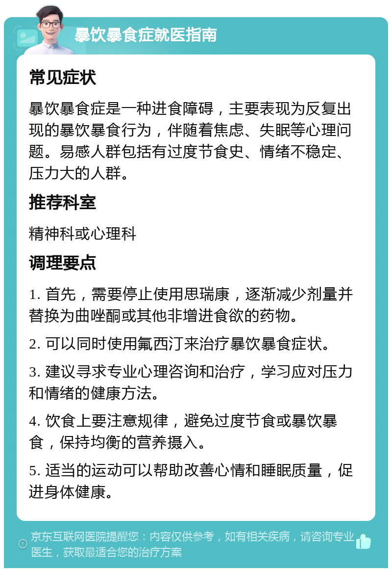 暴饮暴食症就医指南 常见症状 暴饮暴食症是一种进食障碍，主要表现为反复出现的暴饮暴食行为，伴随着焦虑、失眠等心理问题。易感人群包括有过度节食史、情绪不稳定、压力大的人群。 推荐科室 精神科或心理科 调理要点 1. 首先，需要停止使用思瑞康，逐渐减少剂量并替换为曲唑酮或其他非增进食欲的药物。 2. 可以同时使用氟西汀来治疗暴饮暴食症状。 3. 建议寻求专业心理咨询和治疗，学习应对压力和情绪的健康方法。 4. 饮食上要注意规律，避免过度节食或暴饮暴食，保持均衡的营养摄入。 5. 适当的运动可以帮助改善心情和睡眠质量，促进身体健康。