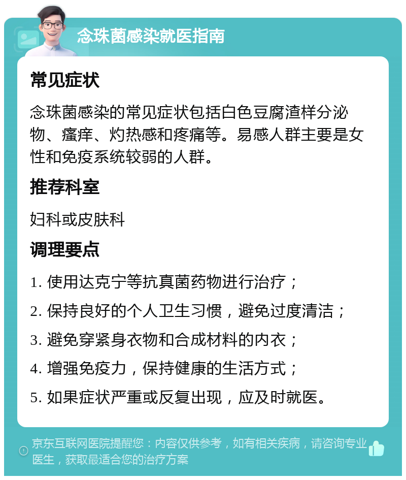 念珠菌感染就医指南 常见症状 念珠菌感染的常见症状包括白色豆腐渣样分泌物、瘙痒、灼热感和疼痛等。易感人群主要是女性和免疫系统较弱的人群。 推荐科室 妇科或皮肤科 调理要点 1. 使用达克宁等抗真菌药物进行治疗； 2. 保持良好的个人卫生习惯，避免过度清洁； 3. 避免穿紧身衣物和合成材料的内衣； 4. 增强免疫力，保持健康的生活方式； 5. 如果症状严重或反复出现，应及时就医。