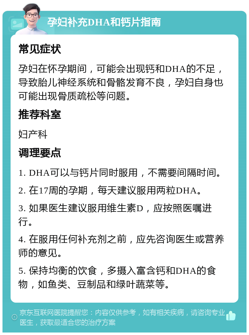 孕妇补充DHA和钙片指南 常见症状 孕妇在怀孕期间，可能会出现钙和DHA的不足，导致胎儿神经系统和骨骼发育不良，孕妇自身也可能出现骨质疏松等问题。 推荐科室 妇产科 调理要点 1. DHA可以与钙片同时服用，不需要间隔时间。 2. 在17周的孕期，每天建议服用两粒DHA。 3. 如果医生建议服用维生素D，应按照医嘱进行。 4. 在服用任何补充剂之前，应先咨询医生或营养师的意见。 5. 保持均衡的饮食，多摄入富含钙和DHA的食物，如鱼类、豆制品和绿叶蔬菜等。