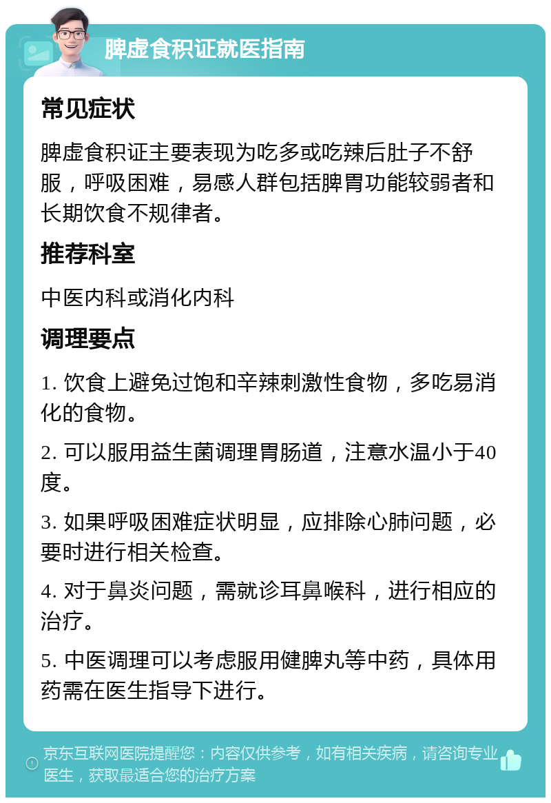 脾虚食积证就医指南 常见症状 脾虚食积证主要表现为吃多或吃辣后肚子不舒服，呼吸困难，易感人群包括脾胃功能较弱者和长期饮食不规律者。 推荐科室 中医内科或消化内科 调理要点 1. 饮食上避免过饱和辛辣刺激性食物，多吃易消化的食物。 2. 可以服用益生菌调理胃肠道，注意水温小于40度。 3. 如果呼吸困难症状明显，应排除心肺问题，必要时进行相关检查。 4. 对于鼻炎问题，需就诊耳鼻喉科，进行相应的治疗。 5. 中医调理可以考虑服用健脾丸等中药，具体用药需在医生指导下进行。