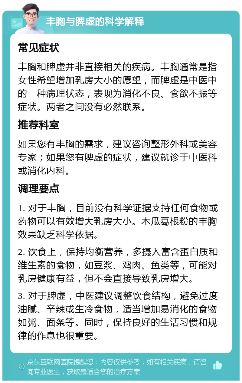 丰胸与脾虚的科学解释 常见症状 丰胸和脾虚并非直接相关的疾病。丰胸通常是指女性希望增加乳房大小的愿望，而脾虚是中医中的一种病理状态，表现为消化不良、食欲不振等症状。两者之间没有必然联系。 推荐科室 如果您有丰胸的需求，建议咨询整形外科或美容专家；如果您有脾虚的症状，建议就诊于中医科或消化内科。 调理要点 1. 对于丰胸，目前没有科学证据支持任何食物或药物可以有效增大乳房大小。木瓜葛根粉的丰胸效果缺乏科学依据。 2. 饮食上，保持均衡营养，多摄入富含蛋白质和维生素的食物，如豆浆、鸡肉、鱼类等，可能对乳房健康有益，但不会直接导致乳房增大。 3. 对于脾虚，中医建议调整饮食结构，避免过度油腻、辛辣或生冷食物，适当增加易消化的食物如粥、面条等。同时，保持良好的生活习惯和规律的作息也很重要。