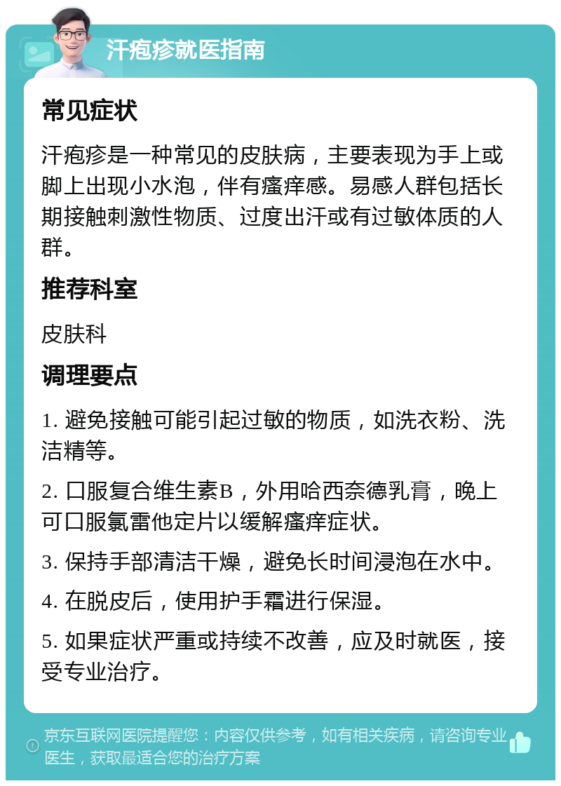 汗疱疹就医指南 常见症状 汗疱疹是一种常见的皮肤病，主要表现为手上或脚上出现小水泡，伴有瘙痒感。易感人群包括长期接触刺激性物质、过度出汗或有过敏体质的人群。 推荐科室 皮肤科 调理要点 1. 避免接触可能引起过敏的物质，如洗衣粉、洗洁精等。 2. 口服复合维生素B，外用哈西奈德乳膏，晚上可口服氯雷他定片以缓解瘙痒症状。 3. 保持手部清洁干燥，避免长时间浸泡在水中。 4. 在脱皮后，使用护手霜进行保湿。 5. 如果症状严重或持续不改善，应及时就医，接受专业治疗。