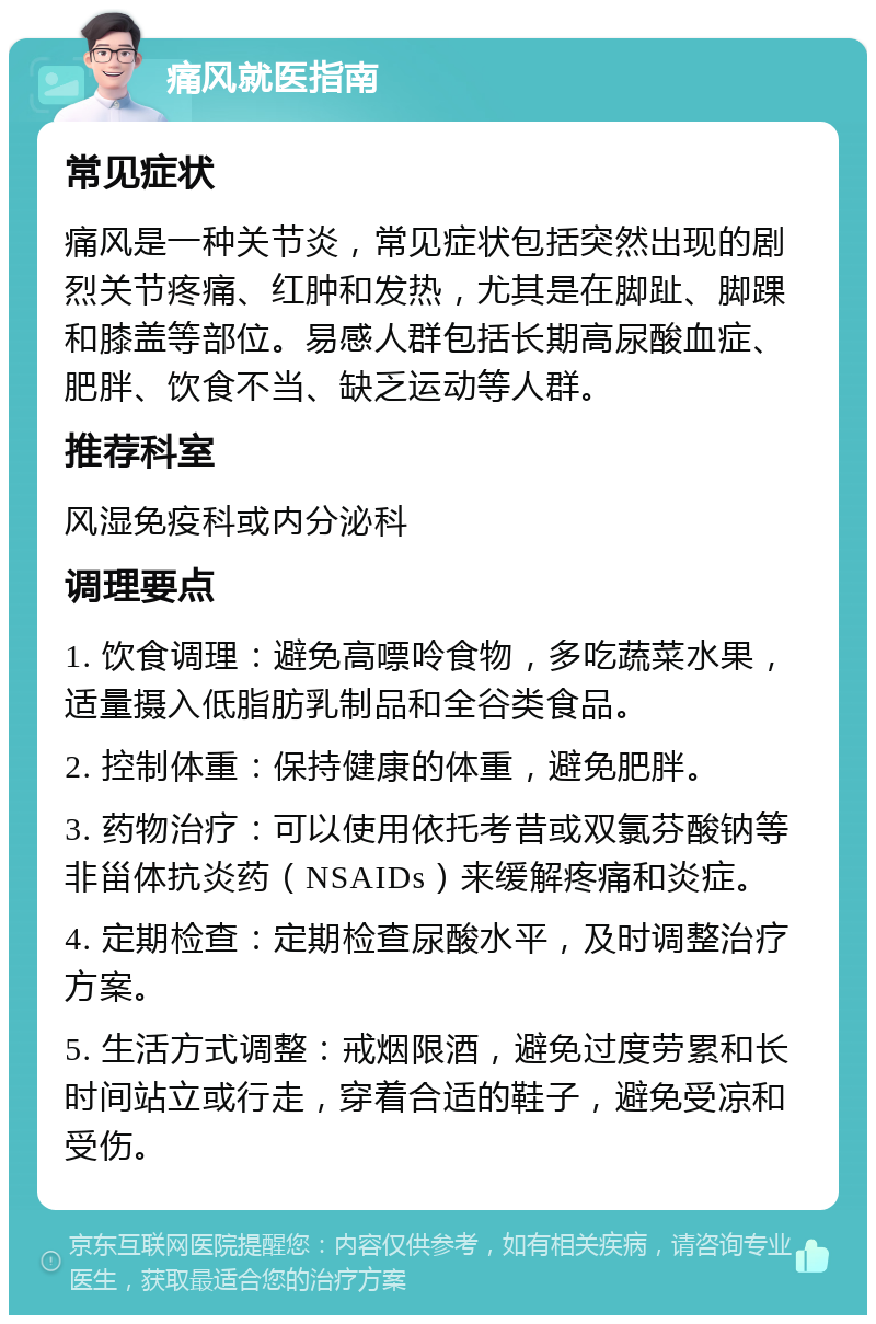 痛风就医指南 常见症状 痛风是一种关节炎，常见症状包括突然出现的剧烈关节疼痛、红肿和发热，尤其是在脚趾、脚踝和膝盖等部位。易感人群包括长期高尿酸血症、肥胖、饮食不当、缺乏运动等人群。 推荐科室 风湿免疫科或内分泌科 调理要点 1. 饮食调理：避免高嘌呤食物，多吃蔬菜水果，适量摄入低脂肪乳制品和全谷类食品。 2. 控制体重：保持健康的体重，避免肥胖。 3. 药物治疗：可以使用依托考昔或双氯芬酸钠等非甾体抗炎药（NSAIDs）来缓解疼痛和炎症。 4. 定期检查：定期检查尿酸水平，及时调整治疗方案。 5. 生活方式调整：戒烟限酒，避免过度劳累和长时间站立或行走，穿着合适的鞋子，避免受凉和受伤。