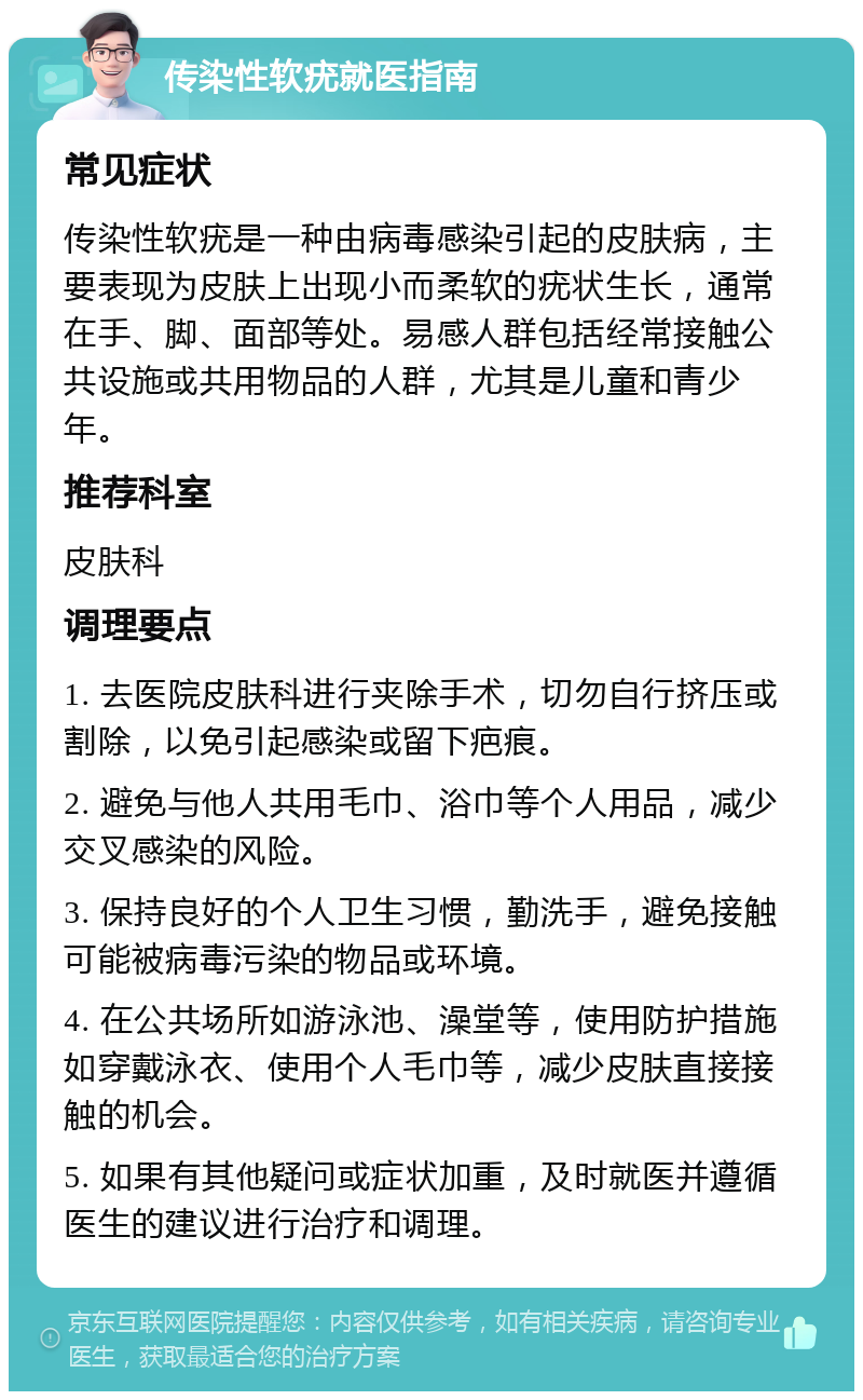 传染性软疣就医指南 常见症状 传染性软疣是一种由病毒感染引起的皮肤病，主要表现为皮肤上出现小而柔软的疣状生长，通常在手、脚、面部等处。易感人群包括经常接触公共设施或共用物品的人群，尤其是儿童和青少年。 推荐科室 皮肤科 调理要点 1. 去医院皮肤科进行夹除手术，切勿自行挤压或割除，以免引起感染或留下疤痕。 2. 避免与他人共用毛巾、浴巾等个人用品，减少交叉感染的风险。 3. 保持良好的个人卫生习惯，勤洗手，避免接触可能被病毒污染的物品或环境。 4. 在公共场所如游泳池、澡堂等，使用防护措施如穿戴泳衣、使用个人毛巾等，减少皮肤直接接触的机会。 5. 如果有其他疑问或症状加重，及时就医并遵循医生的建议进行治疗和调理。