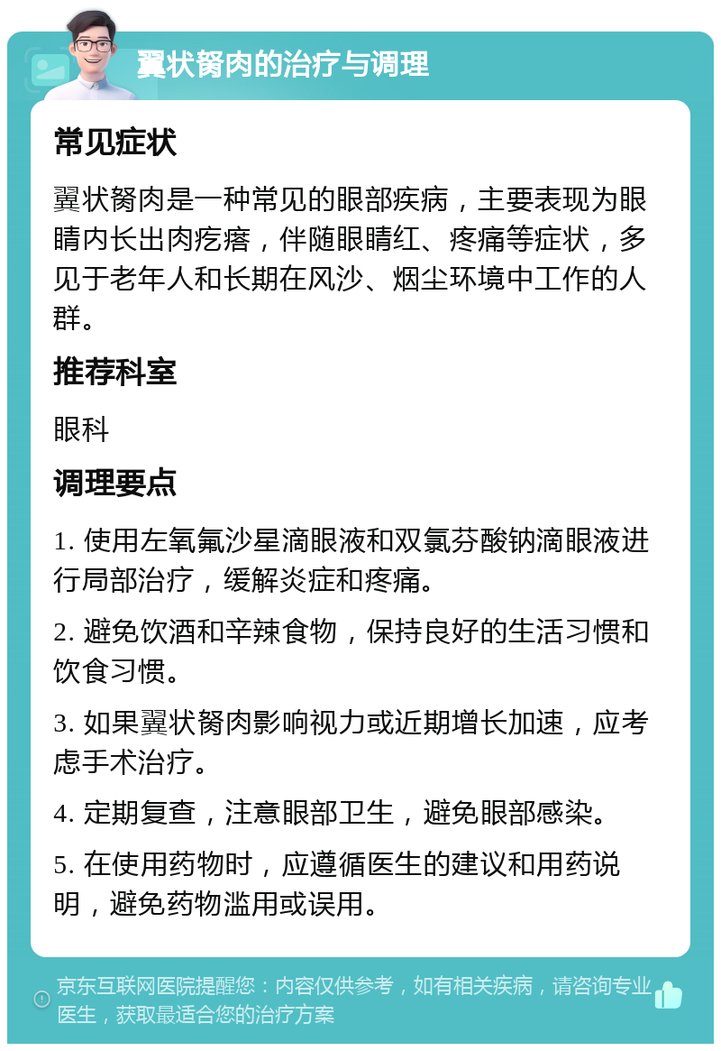 翼状胬肉的治疗与调理 常见症状 翼状胬肉是一种常见的眼部疾病，主要表现为眼睛内长出肉疙瘩，伴随眼睛红、疼痛等症状，多见于老年人和长期在风沙、烟尘环境中工作的人群。 推荐科室 眼科 调理要点 1. 使用左氧氟沙星滴眼液和双氯芬酸钠滴眼液进行局部治疗，缓解炎症和疼痛。 2. 避免饮酒和辛辣食物，保持良好的生活习惯和饮食习惯。 3. 如果翼状胬肉影响视力或近期增长加速，应考虑手术治疗。 4. 定期复查，注意眼部卫生，避免眼部感染。 5. 在使用药物时，应遵循医生的建议和用药说明，避免药物滥用或误用。