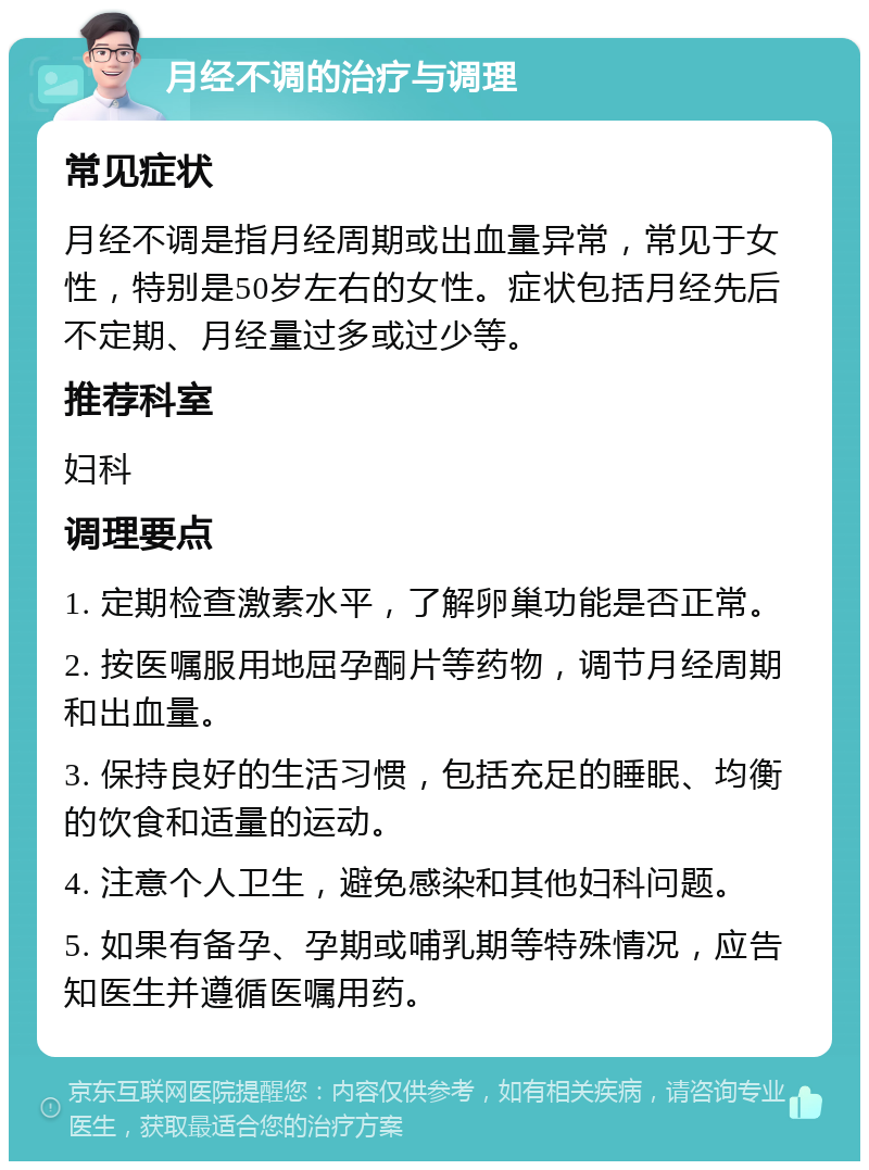 月经不调的治疗与调理 常见症状 月经不调是指月经周期或出血量异常，常见于女性，特别是50岁左右的女性。症状包括月经先后不定期、月经量过多或过少等。 推荐科室 妇科 调理要点 1. 定期检查激素水平，了解卵巢功能是否正常。 2. 按医嘱服用地屈孕酮片等药物，调节月经周期和出血量。 3. 保持良好的生活习惯，包括充足的睡眠、均衡的饮食和适量的运动。 4. 注意个人卫生，避免感染和其他妇科问题。 5. 如果有备孕、孕期或哺乳期等特殊情况，应告知医生并遵循医嘱用药。