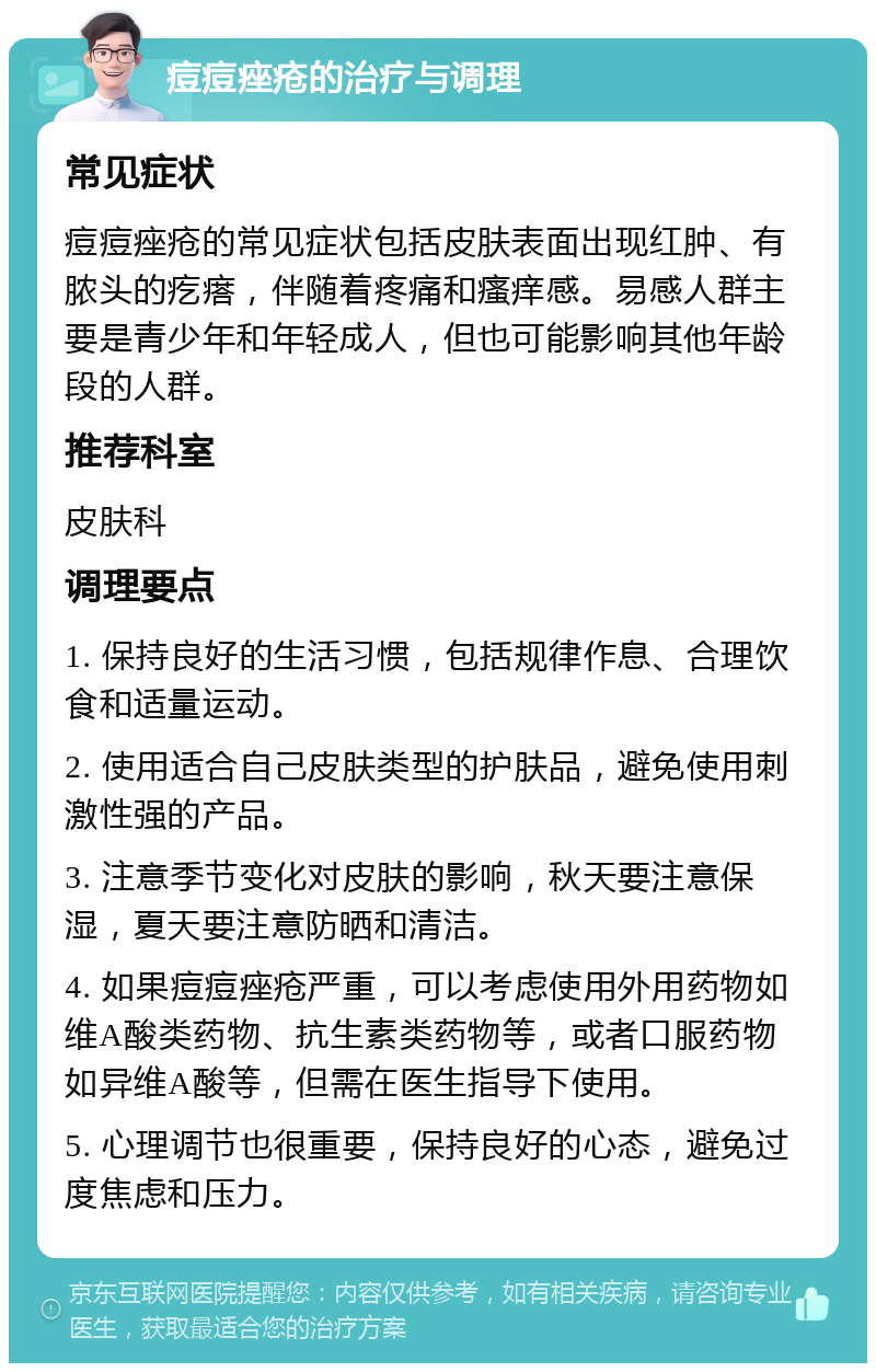 痘痘痤疮的治疗与调理 常见症状 痘痘痤疮的常见症状包括皮肤表面出现红肿、有脓头的疙瘩，伴随着疼痛和瘙痒感。易感人群主要是青少年和年轻成人，但也可能影响其他年龄段的人群。 推荐科室 皮肤科 调理要点 1. 保持良好的生活习惯，包括规律作息、合理饮食和适量运动。 2. 使用适合自己皮肤类型的护肤品，避免使用刺激性强的产品。 3. 注意季节变化对皮肤的影响，秋天要注意保湿，夏天要注意防晒和清洁。 4. 如果痘痘痤疮严重，可以考虑使用外用药物如维A酸类药物、抗生素类药物等，或者口服药物如异维A酸等，但需在医生指导下使用。 5. 心理调节也很重要，保持良好的心态，避免过度焦虑和压力。