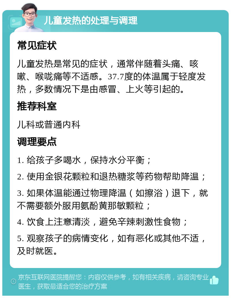 儿童发热的处理与调理 常见症状 儿童发热是常见的症状，通常伴随着头痛、咳嗽、喉咙痛等不适感。37.7度的体温属于轻度发热，多数情况下是由感冒、上火等引起的。 推荐科室 儿科或普通内科 调理要点 1. 给孩子多喝水，保持水分平衡； 2. 使用金银花颗粒和退热糖浆等药物帮助降温； 3. 如果体温能通过物理降温（如擦浴）退下，就不需要额外服用氨酚黄那敏颗粒； 4. 饮食上注意清淡，避免辛辣刺激性食物； 5. 观察孩子的病情变化，如有恶化或其他不适，及时就医。