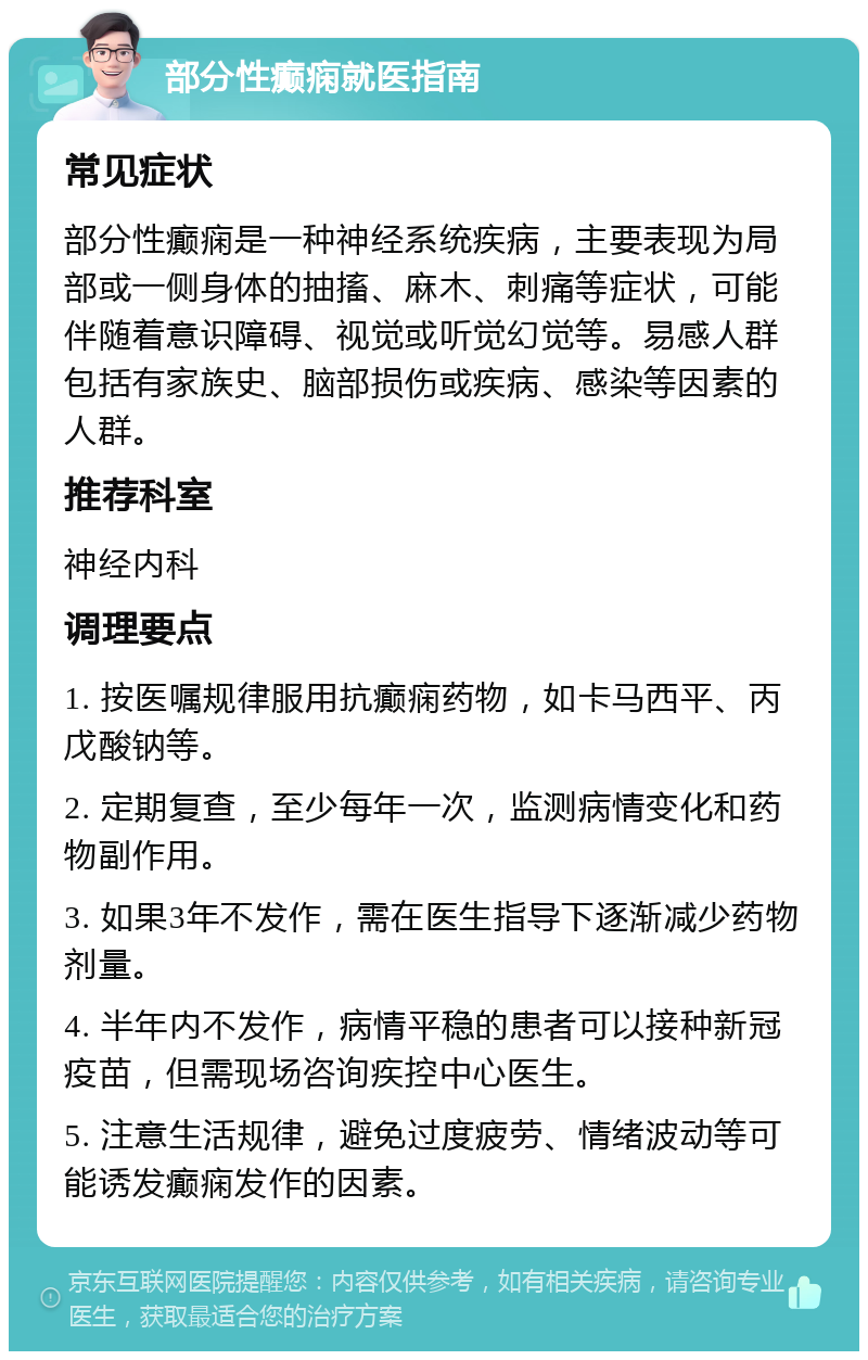 部分性癫痫就医指南 常见症状 部分性癫痫是一种神经系统疾病，主要表现为局部或一侧身体的抽搐、麻木、刺痛等症状，可能伴随着意识障碍、视觉或听觉幻觉等。易感人群包括有家族史、脑部损伤或疾病、感染等因素的人群。 推荐科室 神经内科 调理要点 1. 按医嘱规律服用抗癫痫药物，如卡马西平、丙戊酸钠等。 2. 定期复查，至少每年一次，监测病情变化和药物副作用。 3. 如果3年不发作，需在医生指导下逐渐减少药物剂量。 4. 半年内不发作，病情平稳的患者可以接种新冠疫苗，但需现场咨询疾控中心医生。 5. 注意生活规律，避免过度疲劳、情绪波动等可能诱发癫痫发作的因素。