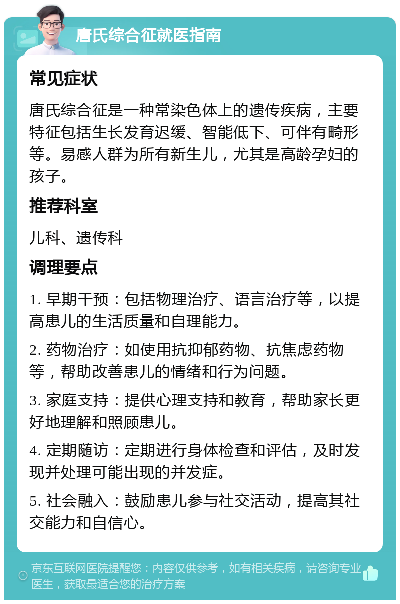 唐氏综合征就医指南 常见症状 唐氏综合征是一种常染色体上的遗传疾病，主要特征包括生长发育迟缓、智能低下、可伴有畸形等。易感人群为所有新生儿，尤其是高龄孕妇的孩子。 推荐科室 儿科、遗传科 调理要点 1. 早期干预：包括物理治疗、语言治疗等，以提高患儿的生活质量和自理能力。 2. 药物治疗：如使用抗抑郁药物、抗焦虑药物等，帮助改善患儿的情绪和行为问题。 3. 家庭支持：提供心理支持和教育，帮助家长更好地理解和照顾患儿。 4. 定期随访：定期进行身体检查和评估，及时发现并处理可能出现的并发症。 5. 社会融入：鼓励患儿参与社交活动，提高其社交能力和自信心。