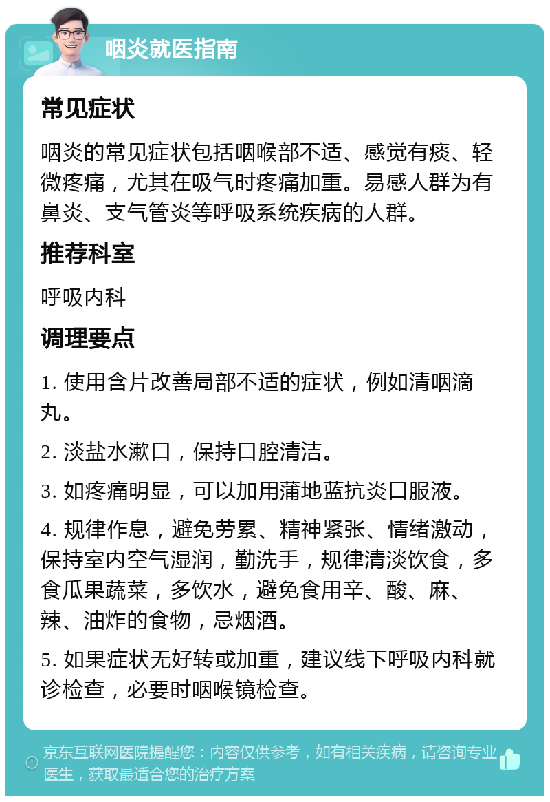 咽炎就医指南 常见症状 咽炎的常见症状包括咽喉部不适、感觉有痰、轻微疼痛，尤其在吸气时疼痛加重。易感人群为有鼻炎、支气管炎等呼吸系统疾病的人群。 推荐科室 呼吸内科 调理要点 1. 使用含片改善局部不适的症状，例如清咽滴丸。 2. 淡盐水漱口，保持口腔清洁。 3. 如疼痛明显，可以加用蒲地蓝抗炎口服液。 4. 规律作息，避免劳累、精神紧张、情绪激动，保持室内空气湿润，勤洗手，规律清淡饮食，多食瓜果蔬菜，多饮水，避免食用辛、酸、麻、辣、油炸的食物，忌烟酒。 5. 如果症状无好转或加重，建议线下呼吸内科就诊检查，必要时咽喉镜检查。