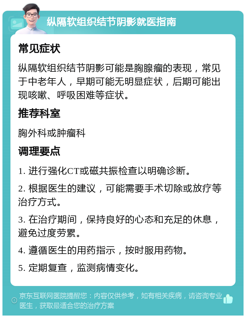 纵隔软组织结节阴影就医指南 常见症状 纵隔软组织结节阴影可能是胸腺瘤的表现，常见于中老年人，早期可能无明显症状，后期可能出现咳嗽、呼吸困难等症状。 推荐科室 胸外科或肿瘤科 调理要点 1. 进行强化CT或磁共振检查以明确诊断。 2. 根据医生的建议，可能需要手术切除或放疗等治疗方式。 3. 在治疗期间，保持良好的心态和充足的休息，避免过度劳累。 4. 遵循医生的用药指示，按时服用药物。 5. 定期复查，监测病情变化。