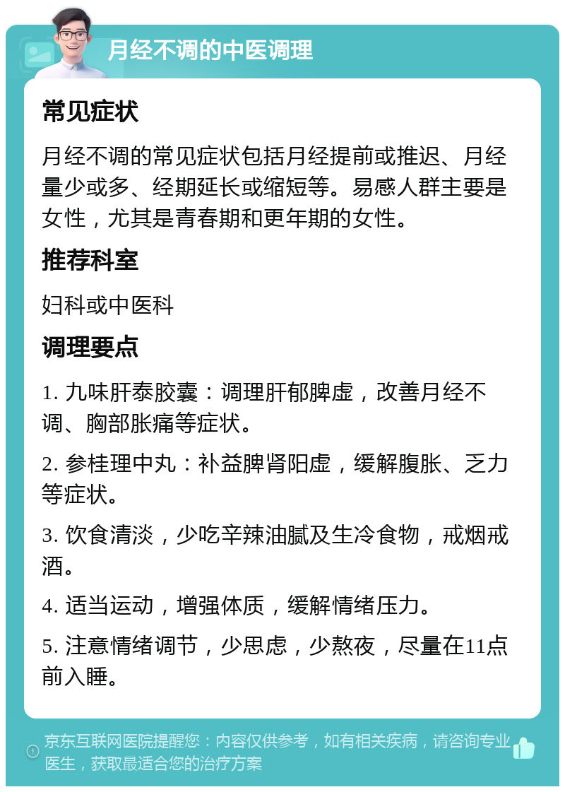 月经不调的中医调理 常见症状 月经不调的常见症状包括月经提前或推迟、月经量少或多、经期延长或缩短等。易感人群主要是女性，尤其是青春期和更年期的女性。 推荐科室 妇科或中医科 调理要点 1. 九味肝泰胶囊：调理肝郁脾虚，改善月经不调、胸部胀痛等症状。 2. 参桂理中丸：补益脾肾阳虚，缓解腹胀、乏力等症状。 3. 饮食清淡，少吃辛辣油腻及生冷食物，戒烟戒酒。 4. 适当运动，增强体质，缓解情绪压力。 5. 注意情绪调节，少思虑，少熬夜，尽量在11点前入睡。