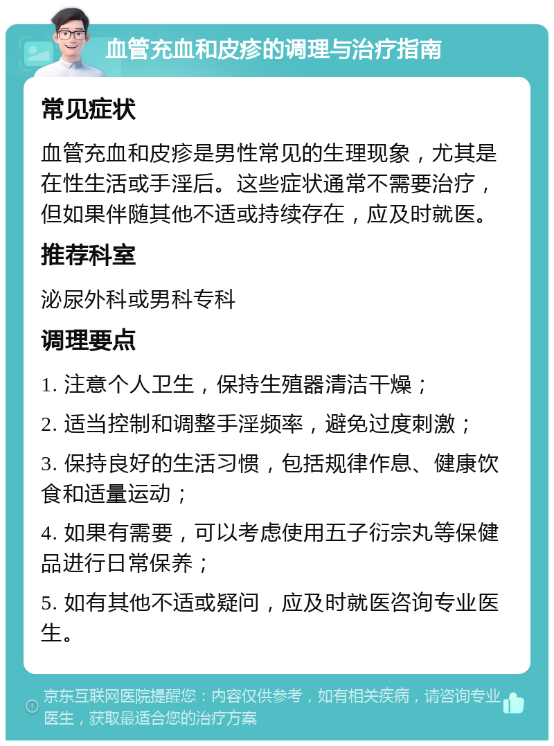 血管充血和皮疹的调理与治疗指南 常见症状 血管充血和皮疹是男性常见的生理现象，尤其是在性生活或手淫后。这些症状通常不需要治疗，但如果伴随其他不适或持续存在，应及时就医。 推荐科室 泌尿外科或男科专科 调理要点 1. 注意个人卫生，保持生殖器清洁干燥； 2. 适当控制和调整手淫频率，避免过度刺激； 3. 保持良好的生活习惯，包括规律作息、健康饮食和适量运动； 4. 如果有需要，可以考虑使用五子衍宗丸等保健品进行日常保养； 5. 如有其他不适或疑问，应及时就医咨询专业医生。