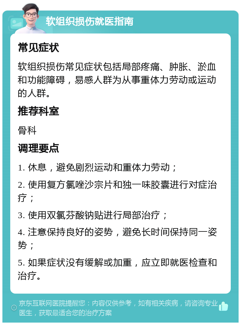 软组织损伤就医指南 常见症状 软组织损伤常见症状包括局部疼痛、肿胀、淤血和功能障碍，易感人群为从事重体力劳动或运动的人群。 推荐科室 骨科 调理要点 1. 休息，避免剧烈运动和重体力劳动； 2. 使用复方氯唑沙宗片和独一味胶囊进行对症治疗； 3. 使用双氯芬酸钠贴进行局部治疗； 4. 注意保持良好的姿势，避免长时间保持同一姿势； 5. 如果症状没有缓解或加重，应立即就医检查和治疗。