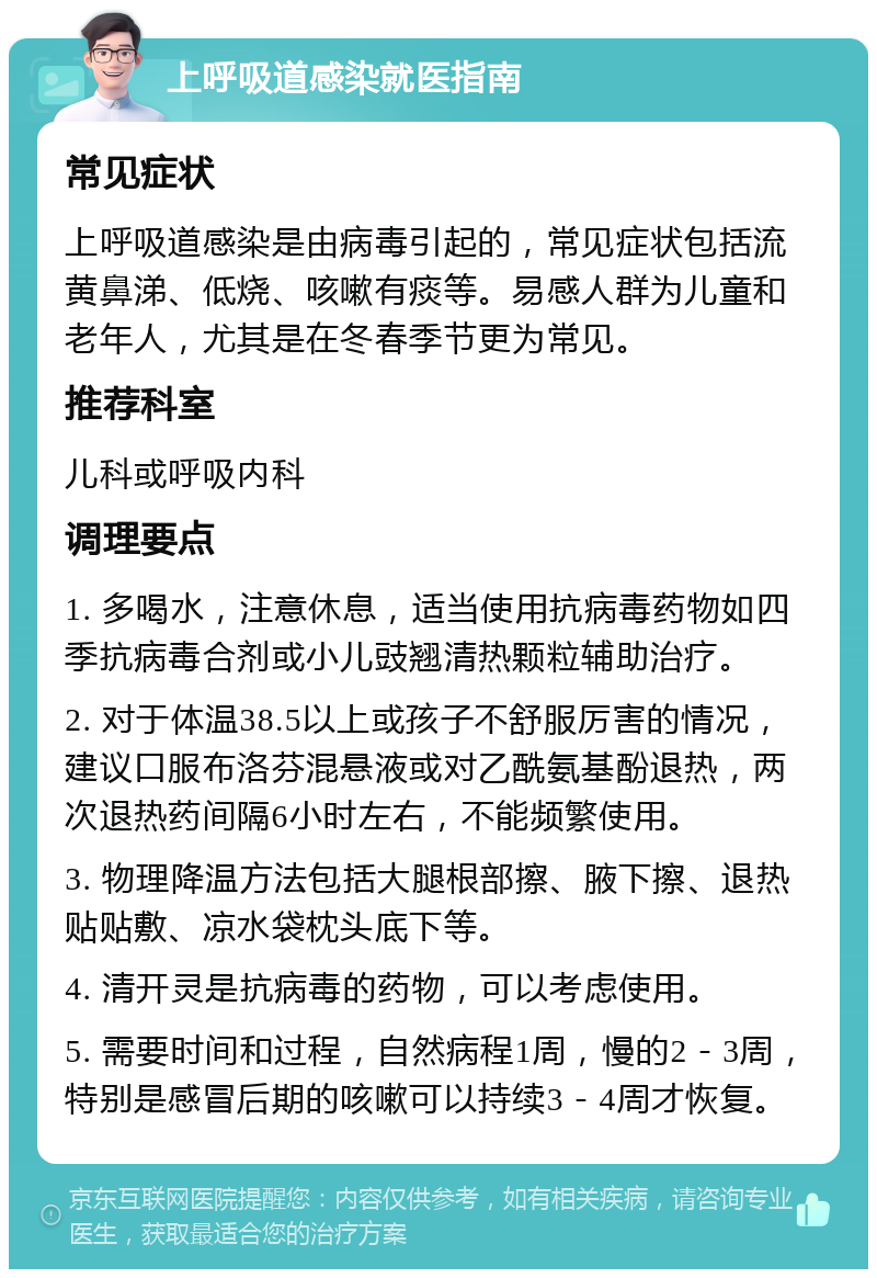 上呼吸道感染就医指南 常见症状 上呼吸道感染是由病毒引起的，常见症状包括流黄鼻涕、低烧、咳嗽有痰等。易感人群为儿童和老年人，尤其是在冬春季节更为常见。 推荐科室 儿科或呼吸内科 调理要点 1. 多喝水，注意休息，适当使用抗病毒药物如四季抗病毒合剂或小儿豉翘清热颗粒辅助治疗。 2. 对于体温38.5以上或孩子不舒服厉害的情况，建议口服布洛芬混悬液或对乙酰氨基酚退热，两次退热药间隔6小时左右，不能频繁使用。 3. 物理降温方法包括大腿根部擦、腋下擦、退热贴贴敷、凉水袋枕头底下等。 4. 清开灵是抗病毒的药物，可以考虑使用。 5. 需要时间和过程，自然病程1周，慢的2－3周，特别是感冒后期的咳嗽可以持续3－4周才恢复。