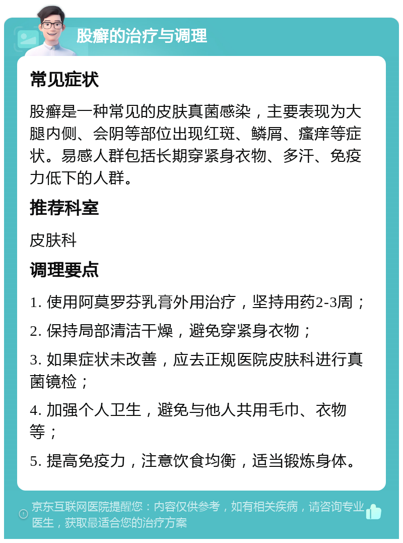 股癣的治疗与调理 常见症状 股癣是一种常见的皮肤真菌感染，主要表现为大腿内侧、会阴等部位出现红斑、鳞屑、瘙痒等症状。易感人群包括长期穿紧身衣物、多汗、免疫力低下的人群。 推荐科室 皮肤科 调理要点 1. 使用阿莫罗芬乳膏外用治疗，坚持用药2-3周； 2. 保持局部清洁干燥，避免穿紧身衣物； 3. 如果症状未改善，应去正规医院皮肤科进行真菌镜检； 4. 加强个人卫生，避免与他人共用毛巾、衣物等； 5. 提高免疫力，注意饮食均衡，适当锻炼身体。