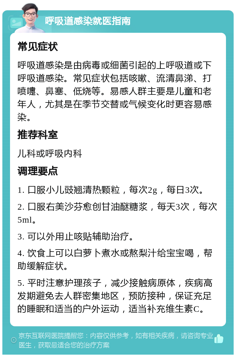 呼吸道感染就医指南 常见症状 呼吸道感染是由病毒或细菌引起的上呼吸道或下呼吸道感染。常见症状包括咳嗽、流清鼻涕、打喷嚏、鼻塞、低烧等。易感人群主要是儿童和老年人，尤其是在季节交替或气候变化时更容易感染。 推荐科室 儿科或呼吸内科 调理要点 1. 口服小儿豉翘清热颗粒，每次2g，每日3次。 2. 口服右美沙芬愈创甘油醚糖浆，每天3次，每次5ml。 3. 可以外用止咳贴辅助治疗。 4. 饮食上可以白萝卜煮水或熬梨汁给宝宝喝，帮助缓解症状。 5. 平时注意护理孩子，减少接触病原体，疾病高发期避免去人群密集地区，预防接种，保证充足的睡眠和适当的户外运动，适当补充维生素C。