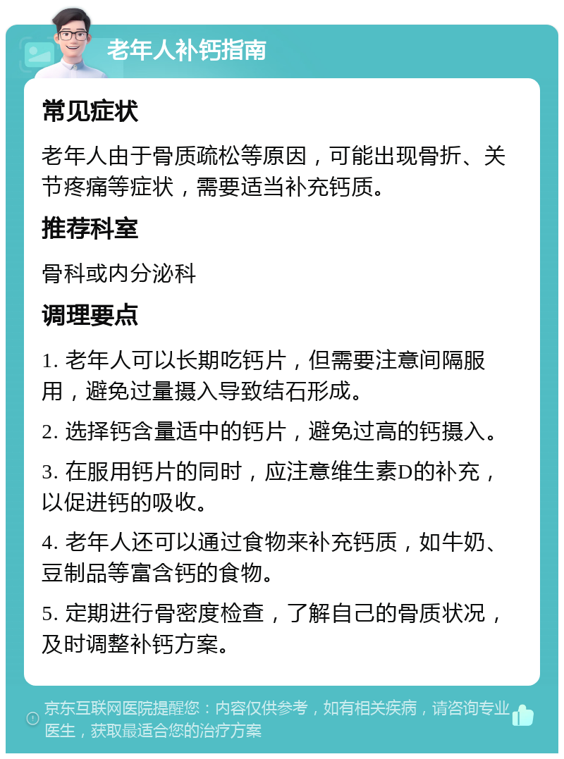 老年人补钙指南 常见症状 老年人由于骨质疏松等原因，可能出现骨折、关节疼痛等症状，需要适当补充钙质。 推荐科室 骨科或内分泌科 调理要点 1. 老年人可以长期吃钙片，但需要注意间隔服用，避免过量摄入导致结石形成。 2. 选择钙含量适中的钙片，避免过高的钙摄入。 3. 在服用钙片的同时，应注意维生素D的补充，以促进钙的吸收。 4. 老年人还可以通过食物来补充钙质，如牛奶、豆制品等富含钙的食物。 5. 定期进行骨密度检查，了解自己的骨质状况，及时调整补钙方案。