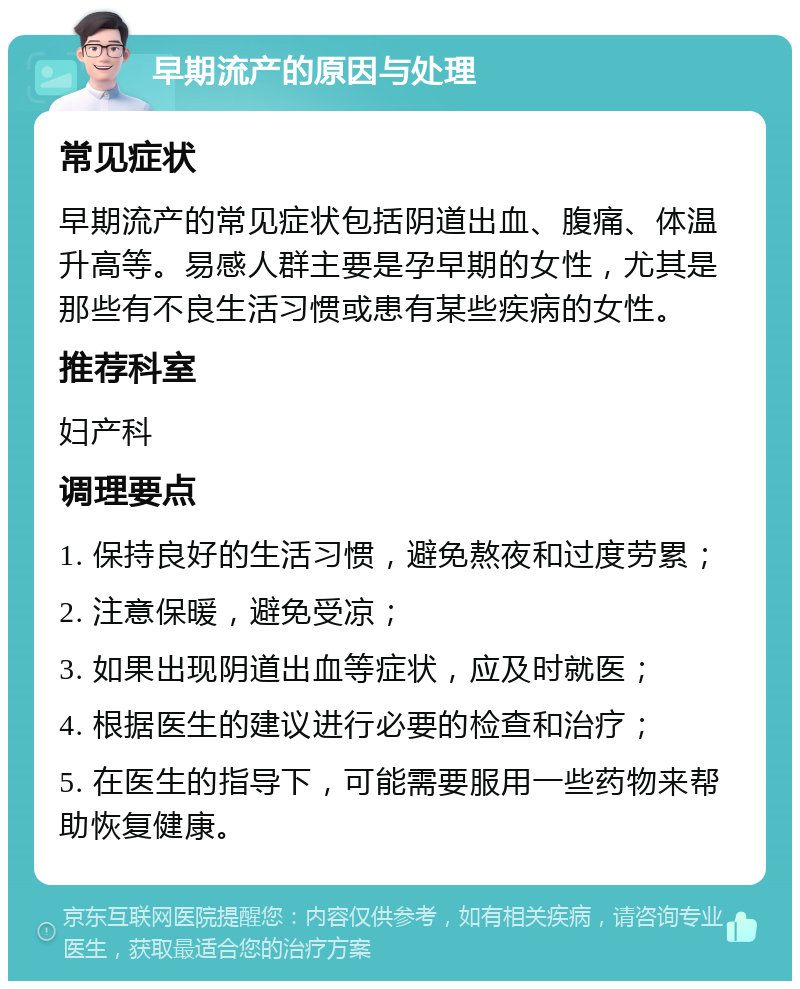 早期流产的原因与处理 常见症状 早期流产的常见症状包括阴道出血、腹痛、体温升高等。易感人群主要是孕早期的女性，尤其是那些有不良生活习惯或患有某些疾病的女性。 推荐科室 妇产科 调理要点 1. 保持良好的生活习惯，避免熬夜和过度劳累； 2. 注意保暖，避免受凉； 3. 如果出现阴道出血等症状，应及时就医； 4. 根据医生的建议进行必要的检查和治疗； 5. 在医生的指导下，可能需要服用一些药物来帮助恢复健康。