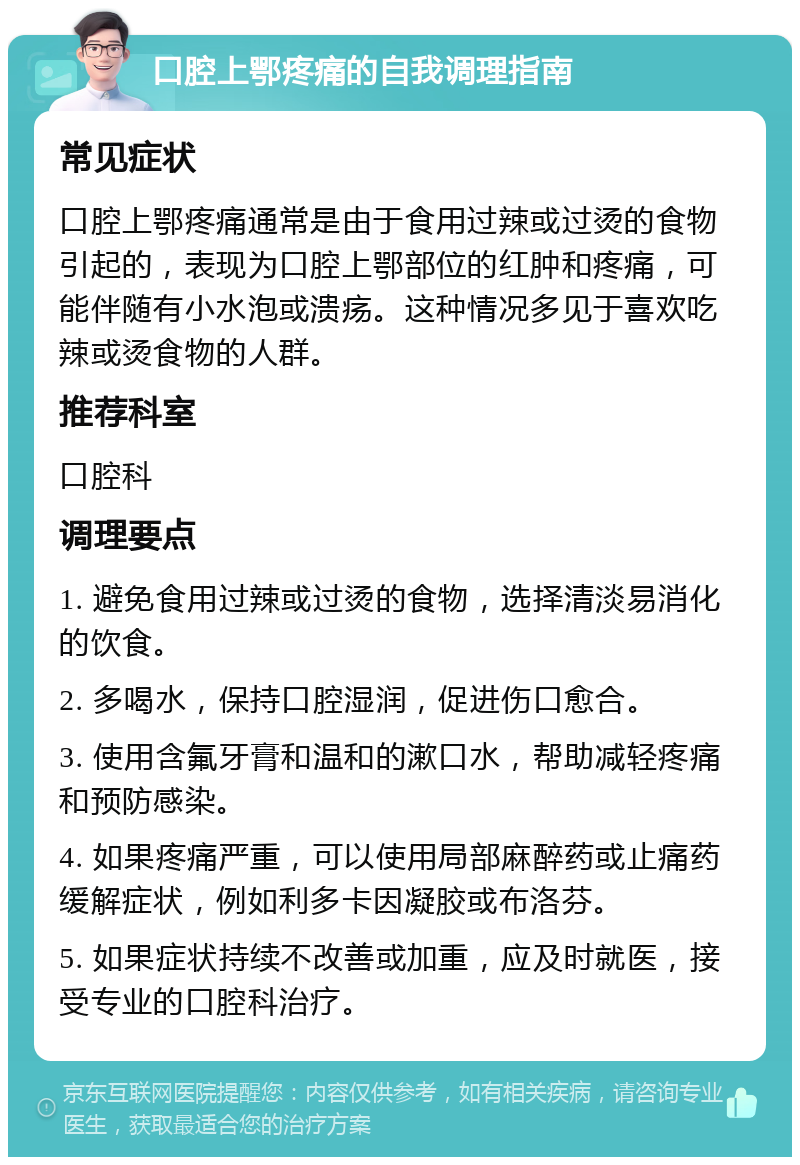 口腔上鄂疼痛的自我调理指南 常见症状 口腔上鄂疼痛通常是由于食用过辣或过烫的食物引起的，表现为口腔上鄂部位的红肿和疼痛，可能伴随有小水泡或溃疡。这种情况多见于喜欢吃辣或烫食物的人群。 推荐科室 口腔科 调理要点 1. 避免食用过辣或过烫的食物，选择清淡易消化的饮食。 2. 多喝水，保持口腔湿润，促进伤口愈合。 3. 使用含氟牙膏和温和的漱口水，帮助减轻疼痛和预防感染。 4. 如果疼痛严重，可以使用局部麻醉药或止痛药缓解症状，例如利多卡因凝胶或布洛芬。 5. 如果症状持续不改善或加重，应及时就医，接受专业的口腔科治疗。