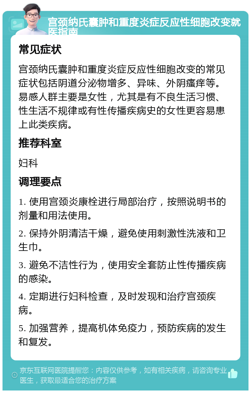 宫颈纳氏囊肿和重度炎症反应性细胞改变就医指南 常见症状 宫颈纳氏囊肿和重度炎症反应性细胞改变的常见症状包括阴道分泌物增多、异味、外阴瘙痒等。易感人群主要是女性，尤其是有不良生活习惯、性生活不规律或有性传播疾病史的女性更容易患上此类疾病。 推荐科室 妇科 调理要点 1. 使用宫颈炎康栓进行局部治疗，按照说明书的剂量和用法使用。 2. 保持外阴清洁干燥，避免使用刺激性洗液和卫生巾。 3. 避免不洁性行为，使用安全套防止性传播疾病的感染。 4. 定期进行妇科检查，及时发现和治疗宫颈疾病。 5. 加强营养，提高机体免疫力，预防疾病的发生和复发。