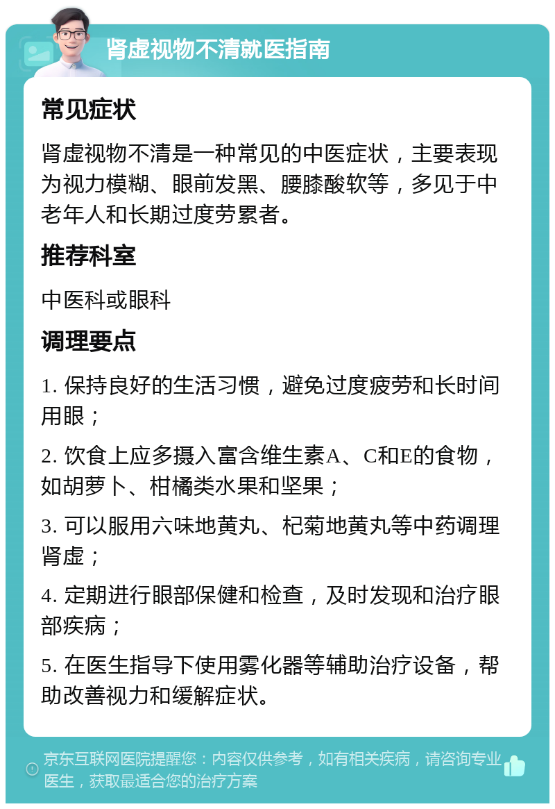 肾虚视物不清就医指南 常见症状 肾虚视物不清是一种常见的中医症状，主要表现为视力模糊、眼前发黑、腰膝酸软等，多见于中老年人和长期过度劳累者。 推荐科室 中医科或眼科 调理要点 1. 保持良好的生活习惯，避免过度疲劳和长时间用眼； 2. 饮食上应多摄入富含维生素A、C和E的食物，如胡萝卜、柑橘类水果和坚果； 3. 可以服用六味地黄丸、杞菊地黄丸等中药调理肾虚； 4. 定期进行眼部保健和检查，及时发现和治疗眼部疾病； 5. 在医生指导下使用雾化器等辅助治疗设备，帮助改善视力和缓解症状。