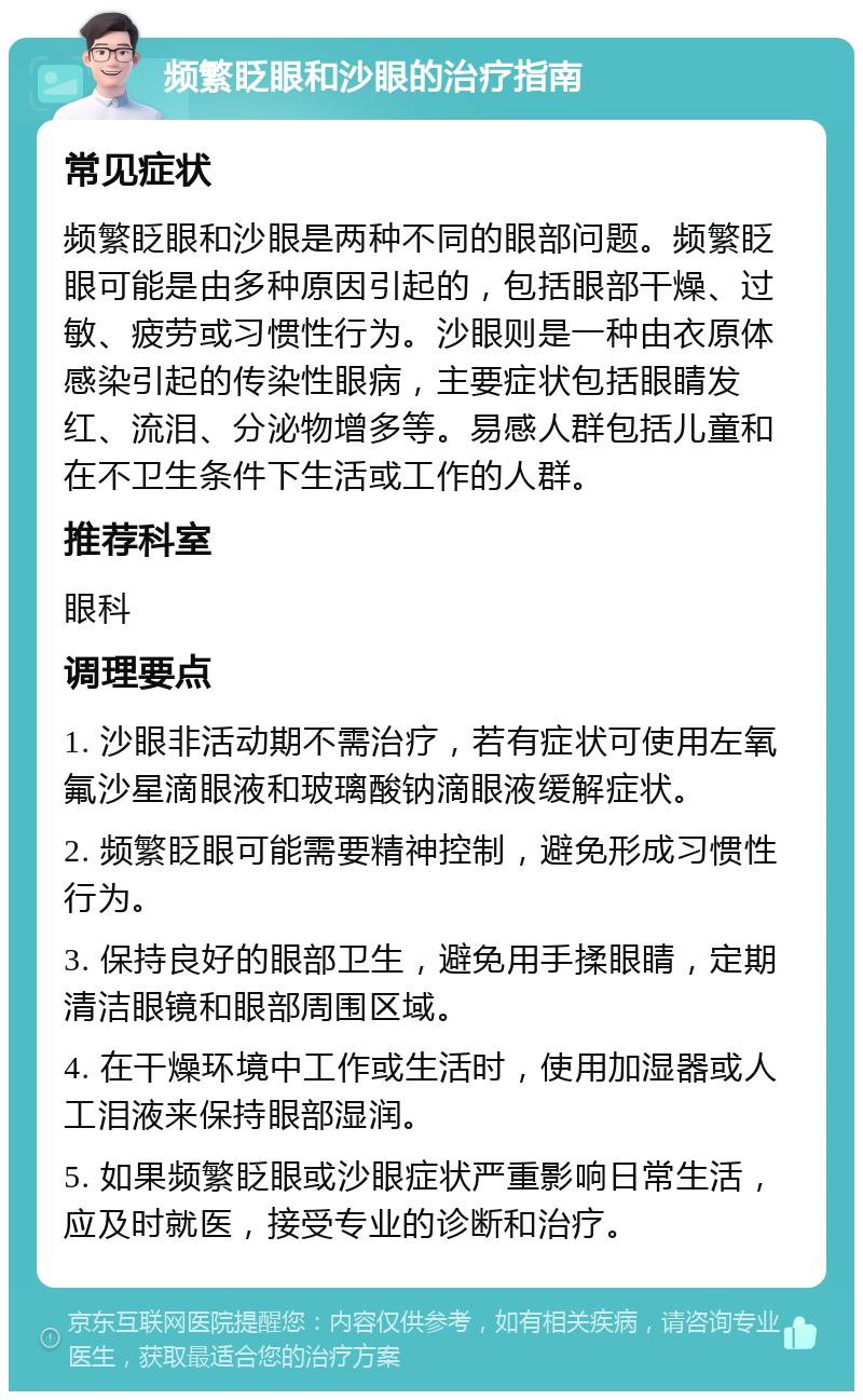 频繁眨眼和沙眼的治疗指南 常见症状 频繁眨眼和沙眼是两种不同的眼部问题。频繁眨眼可能是由多种原因引起的，包括眼部干燥、过敏、疲劳或习惯性行为。沙眼则是一种由衣原体感染引起的传染性眼病，主要症状包括眼睛发红、流泪、分泌物增多等。易感人群包括儿童和在不卫生条件下生活或工作的人群。 推荐科室 眼科 调理要点 1. 沙眼非活动期不需治疗，若有症状可使用左氧氟沙星滴眼液和玻璃酸钠滴眼液缓解症状。 2. 频繁眨眼可能需要精神控制，避免形成习惯性行为。 3. 保持良好的眼部卫生，避免用手揉眼睛，定期清洁眼镜和眼部周围区域。 4. 在干燥环境中工作或生活时，使用加湿器或人工泪液来保持眼部湿润。 5. 如果频繁眨眼或沙眼症状严重影响日常生活，应及时就医，接受专业的诊断和治疗。