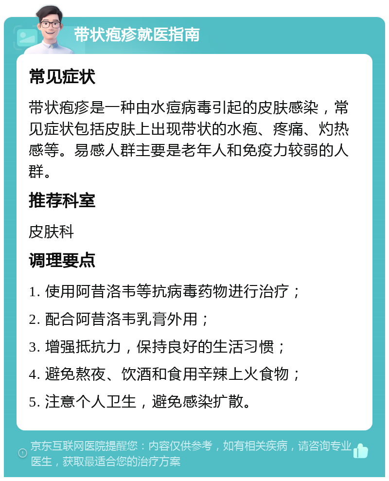 带状疱疹就医指南 常见症状 带状疱疹是一种由水痘病毒引起的皮肤感染，常见症状包括皮肤上出现带状的水疱、疼痛、灼热感等。易感人群主要是老年人和免疫力较弱的人群。 推荐科室 皮肤科 调理要点 1. 使用阿昔洛韦等抗病毒药物进行治疗； 2. 配合阿昔洛韦乳膏外用； 3. 增强抵抗力，保持良好的生活习惯； 4. 避免熬夜、饮酒和食用辛辣上火食物； 5. 注意个人卫生，避免感染扩散。