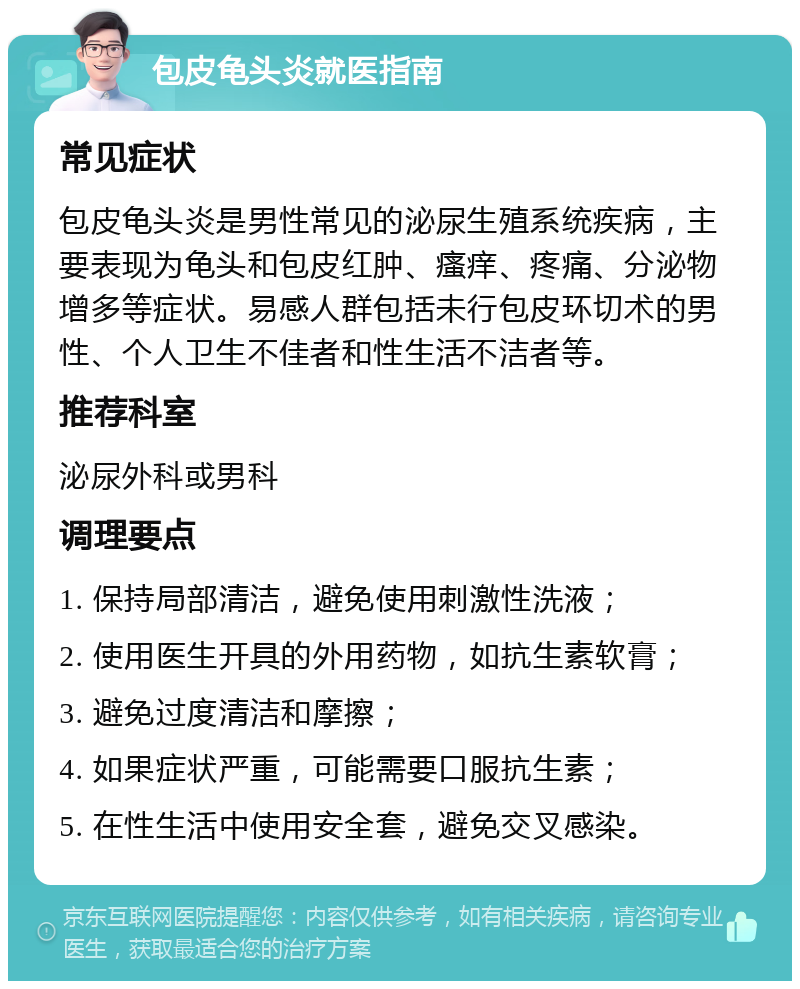 包皮龟头炎就医指南 常见症状 包皮龟头炎是男性常见的泌尿生殖系统疾病，主要表现为龟头和包皮红肿、瘙痒、疼痛、分泌物增多等症状。易感人群包括未行包皮环切术的男性、个人卫生不佳者和性生活不洁者等。 推荐科室 泌尿外科或男科 调理要点 1. 保持局部清洁，避免使用刺激性洗液； 2. 使用医生开具的外用药物，如抗生素软膏； 3. 避免过度清洁和摩擦； 4. 如果症状严重，可能需要口服抗生素； 5. 在性生活中使用安全套，避免交叉感染。