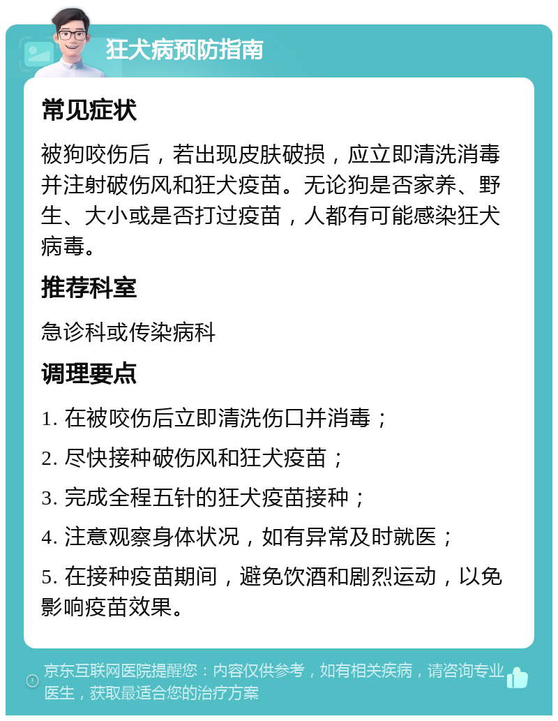 狂犬病预防指南 常见症状 被狗咬伤后，若出现皮肤破损，应立即清洗消毒并注射破伤风和狂犬疫苗。无论狗是否家养、野生、大小或是否打过疫苗，人都有可能感染狂犬病毒。 推荐科室 急诊科或传染病科 调理要点 1. 在被咬伤后立即清洗伤口并消毒； 2. 尽快接种破伤风和狂犬疫苗； 3. 完成全程五针的狂犬疫苗接种； 4. 注意观察身体状况，如有异常及时就医； 5. 在接种疫苗期间，避免饮酒和剧烈运动，以免影响疫苗效果。