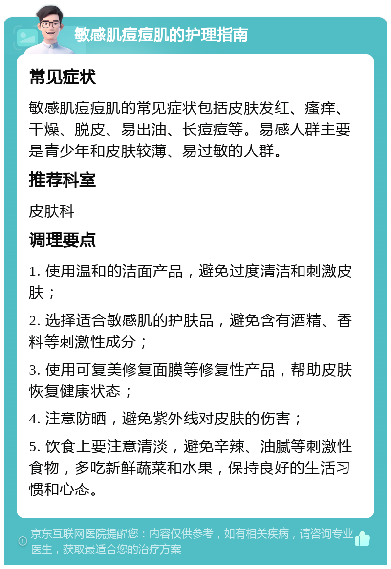 敏感肌痘痘肌的护理指南 常见症状 敏感肌痘痘肌的常见症状包括皮肤发红、瘙痒、干燥、脱皮、易出油、长痘痘等。易感人群主要是青少年和皮肤较薄、易过敏的人群。 推荐科室 皮肤科 调理要点 1. 使用温和的洁面产品，避免过度清洁和刺激皮肤； 2. 选择适合敏感肌的护肤品，避免含有酒精、香料等刺激性成分； 3. 使用可复美修复面膜等修复性产品，帮助皮肤恢复健康状态； 4. 注意防晒，避免紫外线对皮肤的伤害； 5. 饮食上要注意清淡，避免辛辣、油腻等刺激性食物，多吃新鲜蔬菜和水果，保持良好的生活习惯和心态。