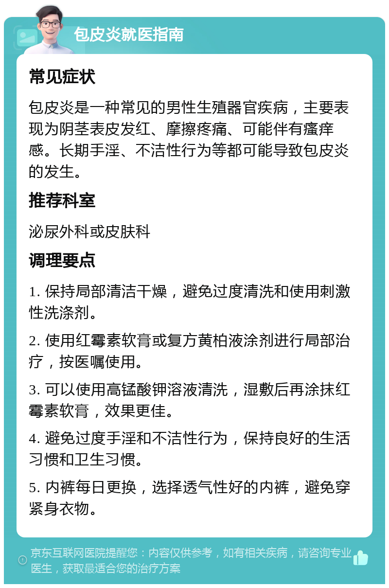 包皮炎就医指南 常见症状 包皮炎是一种常见的男性生殖器官疾病，主要表现为阴茎表皮发红、摩擦疼痛、可能伴有瘙痒感。长期手淫、不洁性行为等都可能导致包皮炎的发生。 推荐科室 泌尿外科或皮肤科 调理要点 1. 保持局部清洁干燥，避免过度清洗和使用刺激性洗涤剂。 2. 使用红霉素软膏或复方黄柏液涂剂进行局部治疗，按医嘱使用。 3. 可以使用高锰酸钾溶液清洗，湿敷后再涂抹红霉素软膏，效果更佳。 4. 避免过度手淫和不洁性行为，保持良好的生活习惯和卫生习惯。 5. 内裤每日更换，选择透气性好的内裤，避免穿紧身衣物。