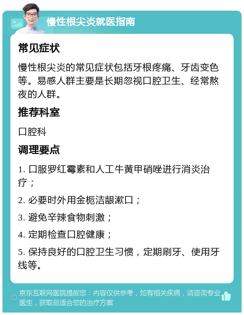 慢性根尖炎就医指南 常见症状 慢性根尖炎的常见症状包括牙根疼痛、牙齿变色等。易感人群主要是长期忽视口腔卫生、经常熬夜的人群。 推荐科室 口腔科 调理要点 1. 口服罗红霉素和人工牛黄甲硝唑进行消炎治疗； 2. 必要时外用金栀洁龈漱口； 3. 避免辛辣食物刺激； 4. 定期检查口腔健康； 5. 保持良好的口腔卫生习惯，定期刷牙、使用牙线等。