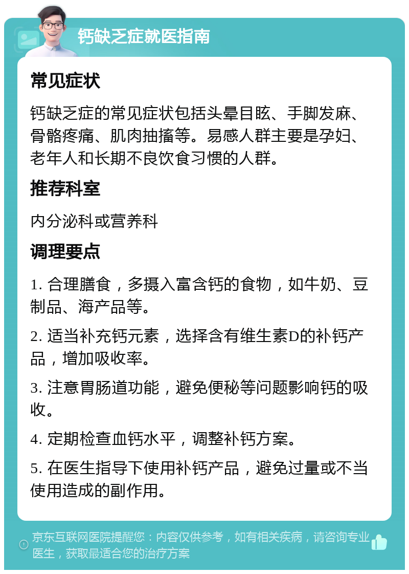 钙缺乏症就医指南 常见症状 钙缺乏症的常见症状包括头晕目眩、手脚发麻、骨骼疼痛、肌肉抽搐等。易感人群主要是孕妇、老年人和长期不良饮食习惯的人群。 推荐科室 内分泌科或营养科 调理要点 1. 合理膳食，多摄入富含钙的食物，如牛奶、豆制品、海产品等。 2. 适当补充钙元素，选择含有维生素D的补钙产品，增加吸收率。 3. 注意胃肠道功能，避免便秘等问题影响钙的吸收。 4. 定期检查血钙水平，调整补钙方案。 5. 在医生指导下使用补钙产品，避免过量或不当使用造成的副作用。