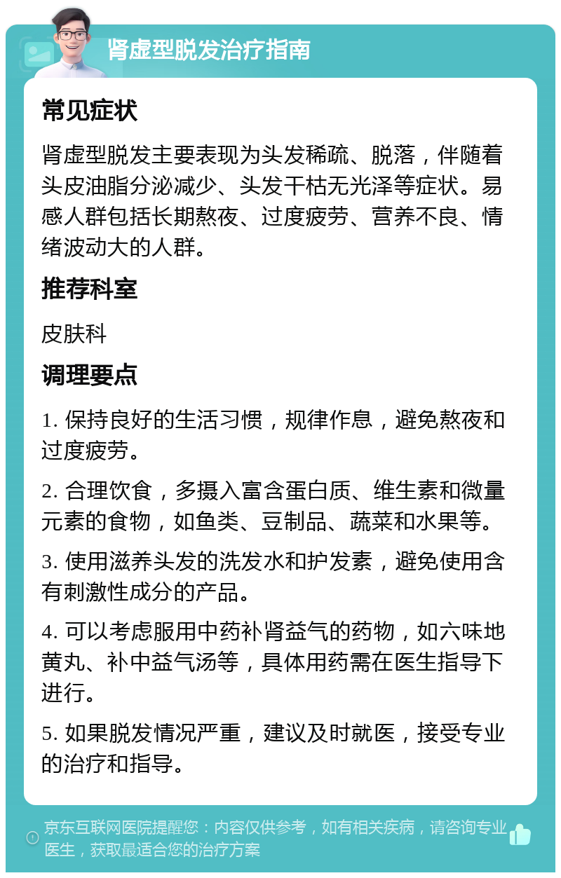 肾虚型脱发治疗指南 常见症状 肾虚型脱发主要表现为头发稀疏、脱落，伴随着头皮油脂分泌减少、头发干枯无光泽等症状。易感人群包括长期熬夜、过度疲劳、营养不良、情绪波动大的人群。 推荐科室 皮肤科 调理要点 1. 保持良好的生活习惯，规律作息，避免熬夜和过度疲劳。 2. 合理饮食，多摄入富含蛋白质、维生素和微量元素的食物，如鱼类、豆制品、蔬菜和水果等。 3. 使用滋养头发的洗发水和护发素，避免使用含有刺激性成分的产品。 4. 可以考虑服用中药补肾益气的药物，如六味地黄丸、补中益气汤等，具体用药需在医生指导下进行。 5. 如果脱发情况严重，建议及时就医，接受专业的治疗和指导。