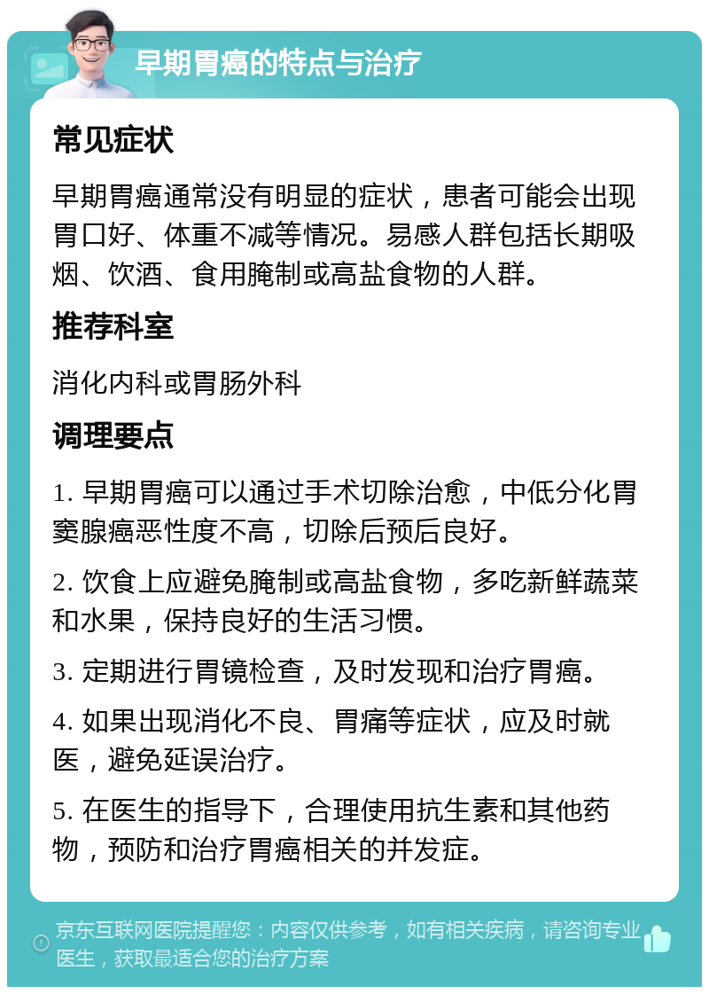 早期胃癌的特点与治疗 常见症状 早期胃癌通常没有明显的症状，患者可能会出现胃口好、体重不减等情况。易感人群包括长期吸烟、饮酒、食用腌制或高盐食物的人群。 推荐科室 消化内科或胃肠外科 调理要点 1. 早期胃癌可以通过手术切除治愈，中低分化胃窦腺癌恶性度不高，切除后预后良好。 2. 饮食上应避免腌制或高盐食物，多吃新鲜蔬菜和水果，保持良好的生活习惯。 3. 定期进行胃镜检查，及时发现和治疗胃癌。 4. 如果出现消化不良、胃痛等症状，应及时就医，避免延误治疗。 5. 在医生的指导下，合理使用抗生素和其他药物，预防和治疗胃癌相关的并发症。