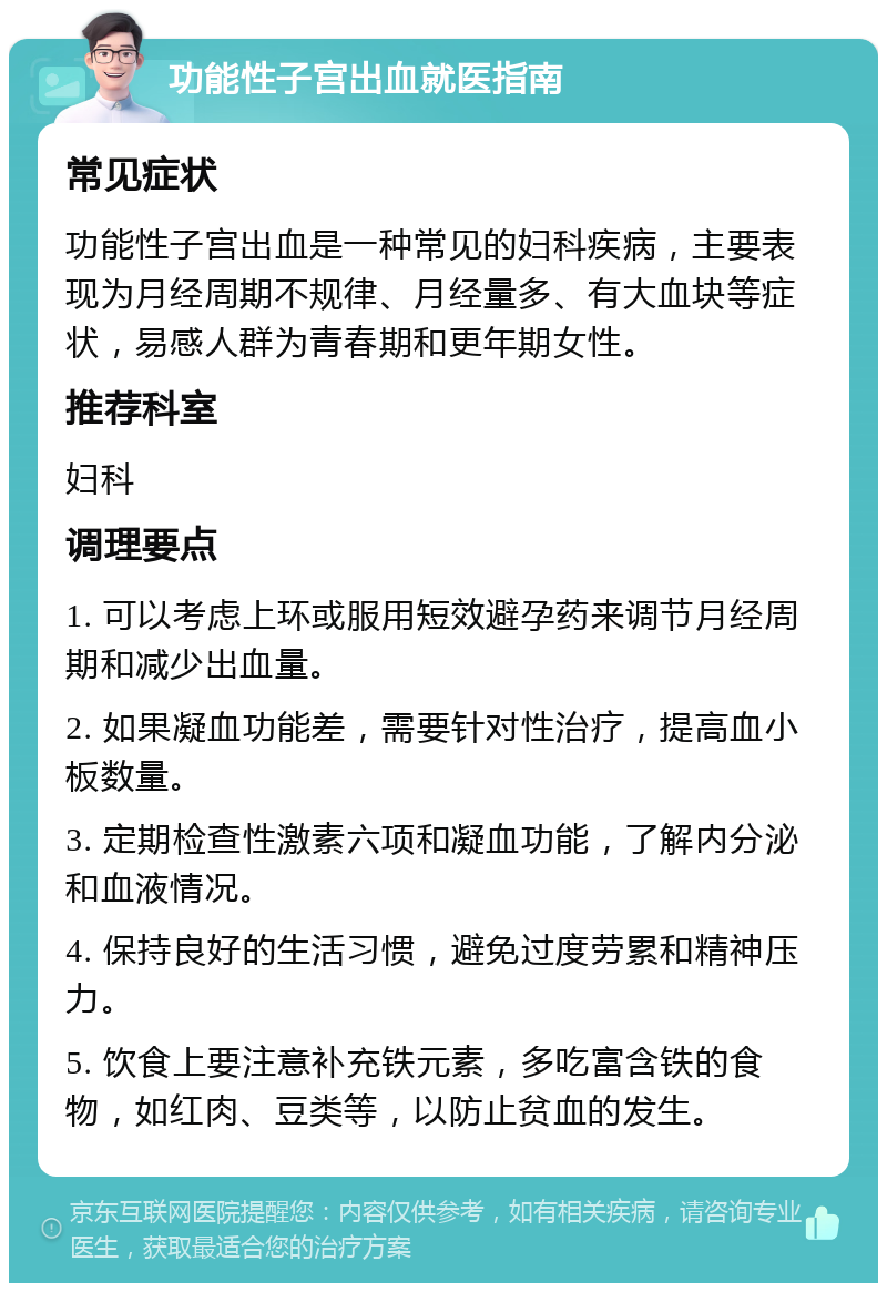 功能性子宫出血就医指南 常见症状 功能性子宫出血是一种常见的妇科疾病，主要表现为月经周期不规律、月经量多、有大血块等症状，易感人群为青春期和更年期女性。 推荐科室 妇科 调理要点 1. 可以考虑上环或服用短效避孕药来调节月经周期和减少出血量。 2. 如果凝血功能差，需要针对性治疗，提高血小板数量。 3. 定期检查性激素六项和凝血功能，了解内分泌和血液情况。 4. 保持良好的生活习惯，避免过度劳累和精神压力。 5. 饮食上要注意补充铁元素，多吃富含铁的食物，如红肉、豆类等，以防止贫血的发生。