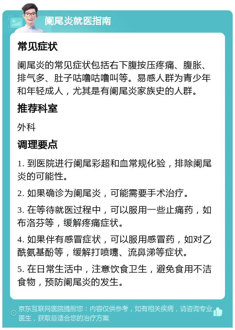 阑尾炎就医指南 常见症状 阑尾炎的常见症状包括右下腹按压疼痛、腹胀、排气多、肚子咕噜咕噜叫等。易感人群为青少年和年轻成人，尤其是有阑尾炎家族史的人群。 推荐科室 外科 调理要点 1. 到医院进行阑尾彩超和血常规化验，排除阑尾炎的可能性。 2. 如果确诊为阑尾炎，可能需要手术治疗。 3. 在等待就医过程中，可以服用一些止痛药，如布洛芬等，缓解疼痛症状。 4. 如果伴有感冒症状，可以服用感冒药，如对乙酰氨基酚等，缓解打喷嚏、流鼻涕等症状。 5. 在日常生活中，注意饮食卫生，避免食用不洁食物，预防阑尾炎的发生。