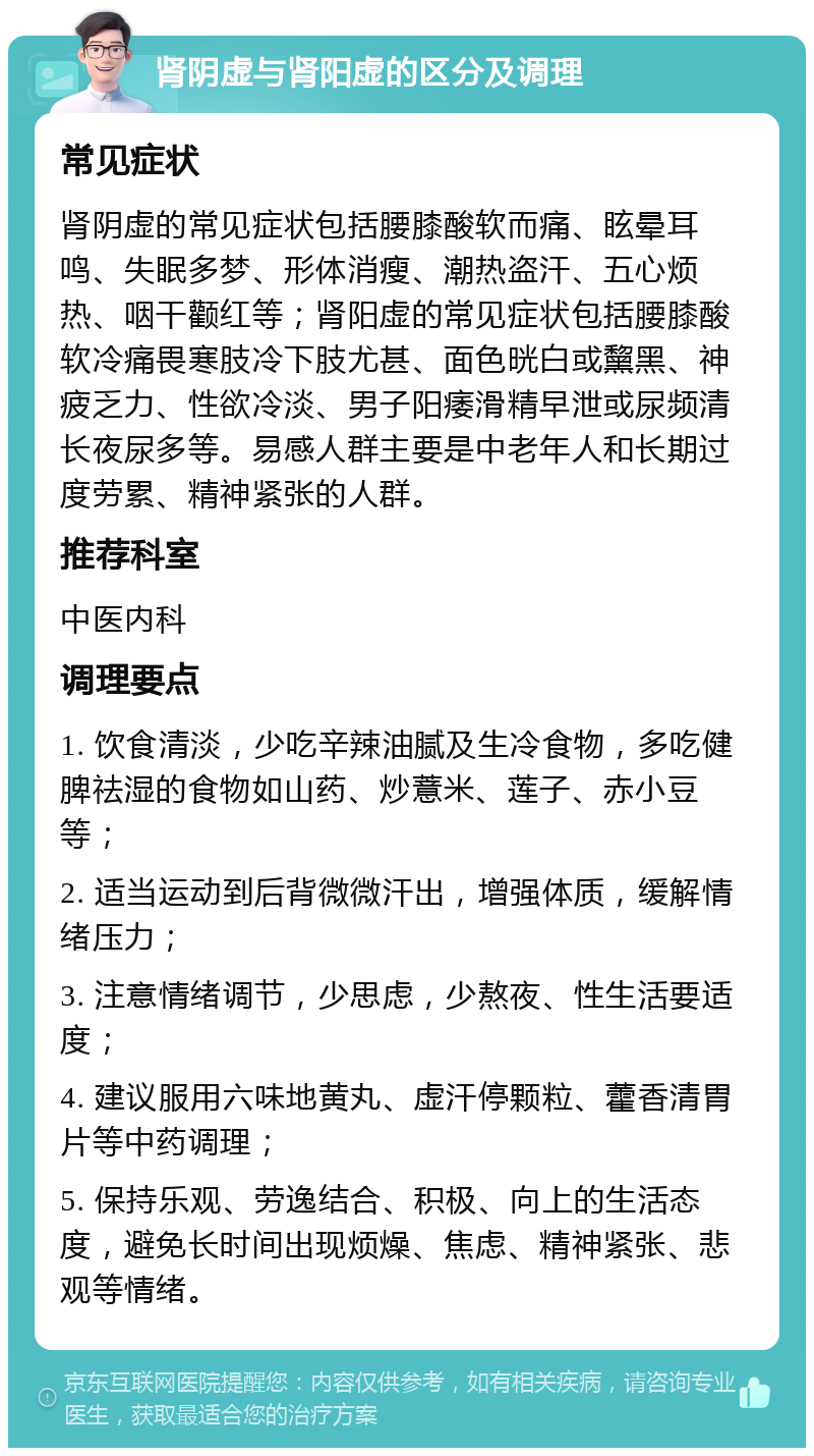 肾阴虚与肾阳虚的区分及调理 常见症状 肾阴虚的常见症状包括腰膝酸软而痛、眩晕耳鸣、失眠多梦、形体消瘦、潮热盗汗、五心烦热、咽干颧红等；肾阳虚的常见症状包括腰膝酸软冷痛畏寒肢冷下肢尤甚、面色晄白或黧黑、神疲乏力、性欲冷淡、男子阳痿滑精早泄或尿频清长夜尿多等。易感人群主要是中老年人和长期过度劳累、精神紧张的人群。 推荐科室 中医内科 调理要点 1. 饮食清淡，少吃辛辣油腻及生冷食物，多吃健脾祛湿的食物如山药、炒薏米、莲子、赤小豆等； 2. 适当运动到后背微微汗出，增强体质，缓解情绪压力； 3. 注意情绪调节，少思虑，少熬夜、性生活要适度； 4. 建议服用六味地黄丸、虚汗停颗粒、藿香清胃片等中药调理； 5. 保持乐观、劳逸结合、积极、向上的生活态度，避免长时间出现烦燥、焦虑、精神紧张、悲观等情绪。