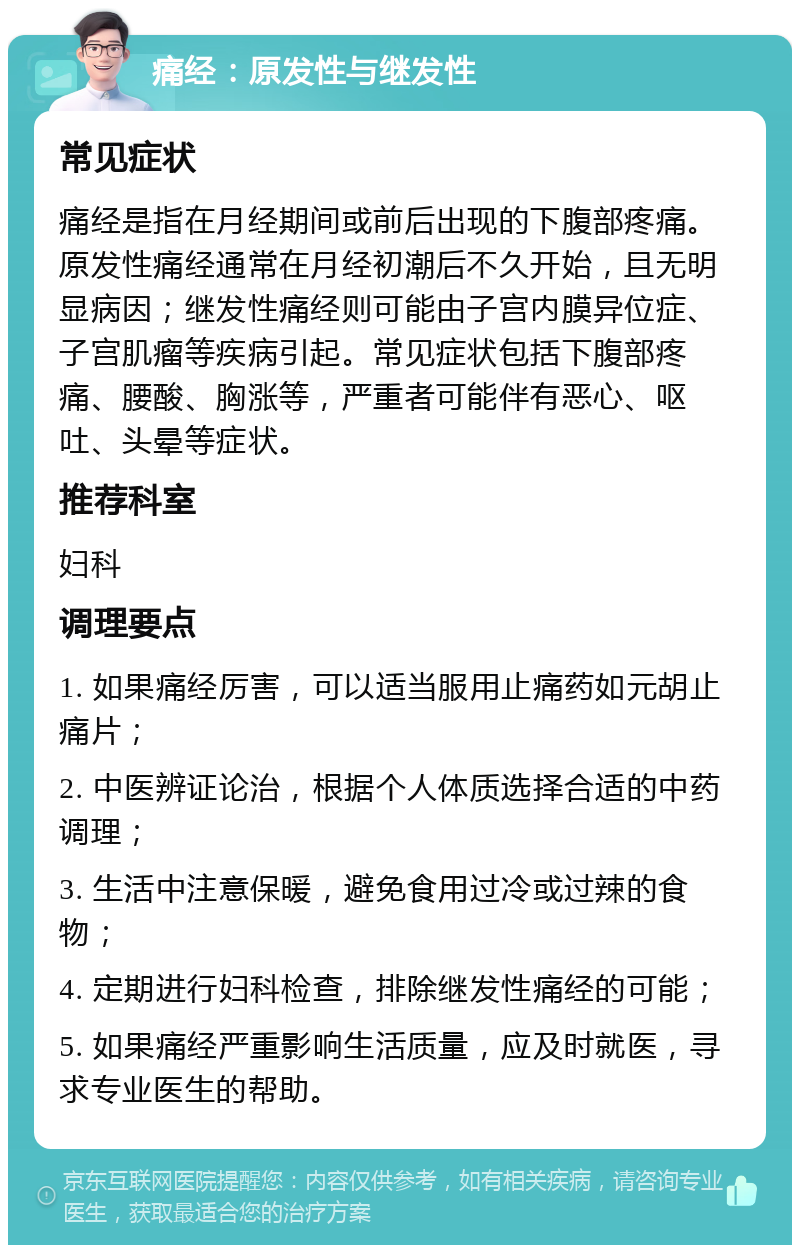 痛经：原发性与继发性 常见症状 痛经是指在月经期间或前后出现的下腹部疼痛。原发性痛经通常在月经初潮后不久开始，且无明显病因；继发性痛经则可能由子宫内膜异位症、子宫肌瘤等疾病引起。常见症状包括下腹部疼痛、腰酸、胸涨等，严重者可能伴有恶心、呕吐、头晕等症状。 推荐科室 妇科 调理要点 1. 如果痛经厉害，可以适当服用止痛药如元胡止痛片； 2. 中医辨证论治，根据个人体质选择合适的中药调理； 3. 生活中注意保暖，避免食用过冷或过辣的食物； 4. 定期进行妇科检查，排除继发性痛经的可能； 5. 如果痛经严重影响生活质量，应及时就医，寻求专业医生的帮助。