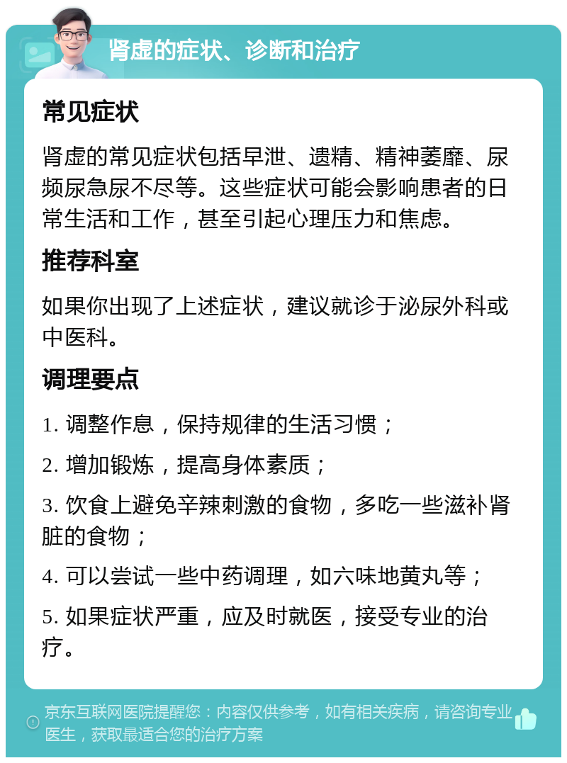 肾虚的症状、诊断和治疗 常见症状 肾虚的常见症状包括早泄、遗精、精神萎靡、尿频尿急尿不尽等。这些症状可能会影响患者的日常生活和工作，甚至引起心理压力和焦虑。 推荐科室 如果你出现了上述症状，建议就诊于泌尿外科或中医科。 调理要点 1. 调整作息，保持规律的生活习惯； 2. 增加锻炼，提高身体素质； 3. 饮食上避免辛辣刺激的食物，多吃一些滋补肾脏的食物； 4. 可以尝试一些中药调理，如六味地黄丸等； 5. 如果症状严重，应及时就医，接受专业的治疗。