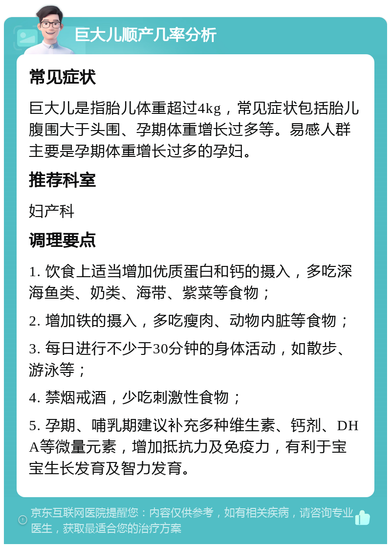 巨大儿顺产几率分析 常见症状 巨大儿是指胎儿体重超过4kg，常见症状包括胎儿腹围大于头围、孕期体重增长过多等。易感人群主要是孕期体重增长过多的孕妇。 推荐科室 妇产科 调理要点 1. 饮食上适当增加优质蛋白和钙的摄入，多吃深海鱼类、奶类、海带、紫菜等食物； 2. 增加铁的摄入，多吃瘦肉、动物内脏等食物； 3. 每日进行不少于30分钟的身体活动，如散步、游泳等； 4. 禁烟戒酒，少吃刺激性食物； 5. 孕期、哺乳期建议补充多种维生素、钙剂、DHA等微量元素，增加抵抗力及免疫力，有利于宝宝生长发育及智力发育。