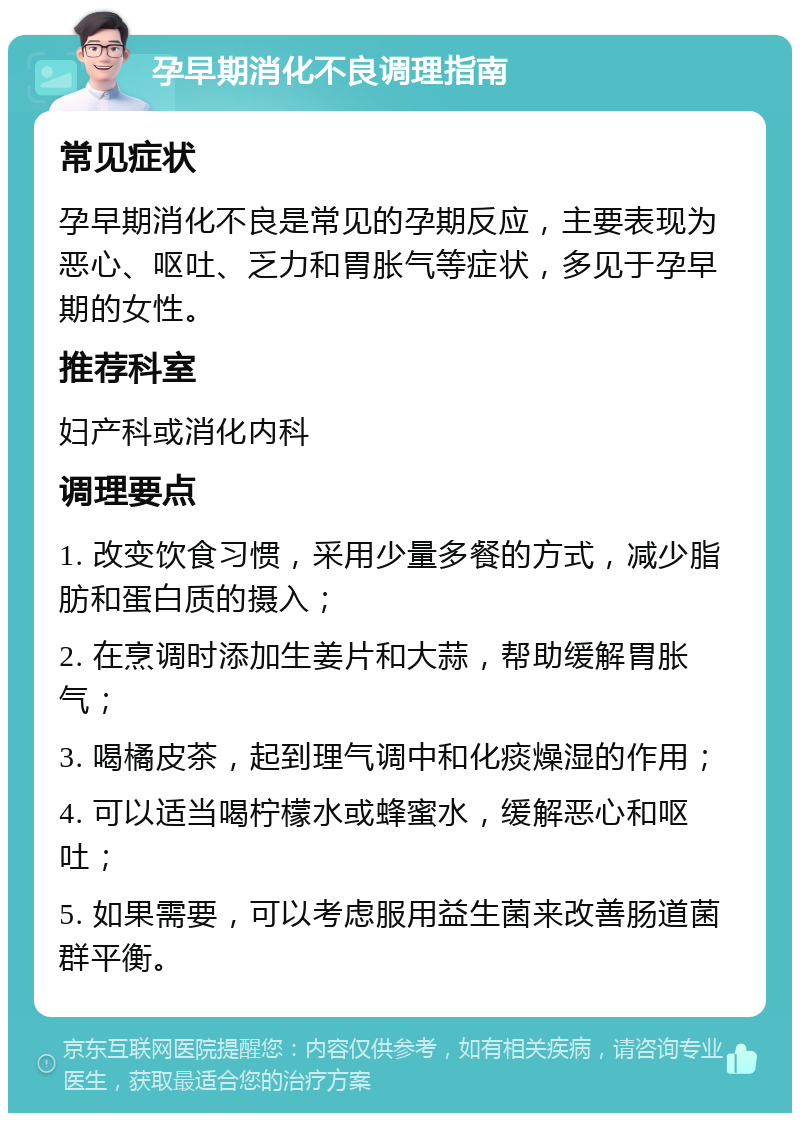 孕早期消化不良调理指南 常见症状 孕早期消化不良是常见的孕期反应，主要表现为恶心、呕吐、乏力和胃胀气等症状，多见于孕早期的女性。 推荐科室 妇产科或消化内科 调理要点 1. 改变饮食习惯，采用少量多餐的方式，减少脂肪和蛋白质的摄入； 2. 在烹调时添加生姜片和大蒜，帮助缓解胃胀气； 3. 喝橘皮茶，起到理气调中和化痰燥湿的作用； 4. 可以适当喝柠檬水或蜂蜜水，缓解恶心和呕吐； 5. 如果需要，可以考虑服用益生菌来改善肠道菌群平衡。