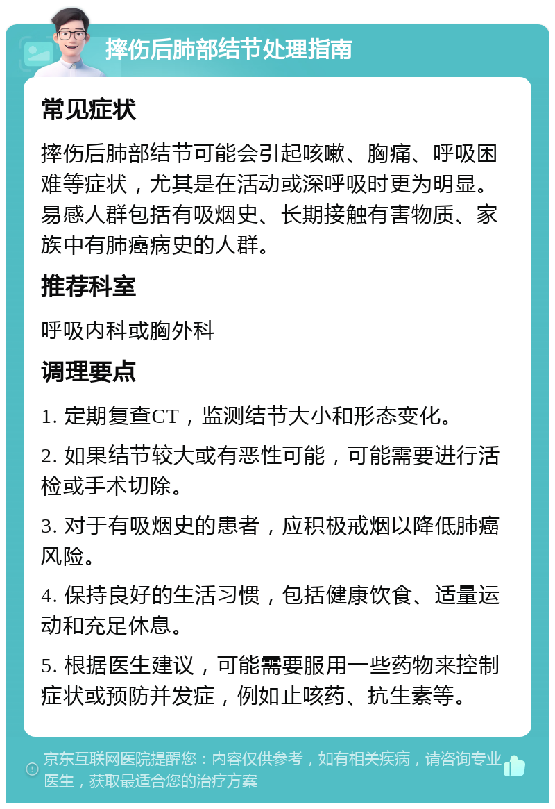 摔伤后肺部结节处理指南 常见症状 摔伤后肺部结节可能会引起咳嗽、胸痛、呼吸困难等症状，尤其是在活动或深呼吸时更为明显。易感人群包括有吸烟史、长期接触有害物质、家族中有肺癌病史的人群。 推荐科室 呼吸内科或胸外科 调理要点 1. 定期复查CT，监测结节大小和形态变化。 2. 如果结节较大或有恶性可能，可能需要进行活检或手术切除。 3. 对于有吸烟史的患者，应积极戒烟以降低肺癌风险。 4. 保持良好的生活习惯，包括健康饮食、适量运动和充足休息。 5. 根据医生建议，可能需要服用一些药物来控制症状或预防并发症，例如止咳药、抗生素等。