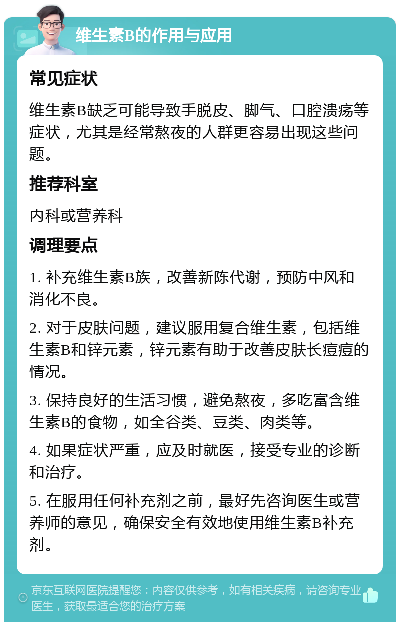 维生素B的作用与应用 常见症状 维生素B缺乏可能导致手脱皮、脚气、口腔溃疡等症状，尤其是经常熬夜的人群更容易出现这些问题。 推荐科室 内科或营养科 调理要点 1. 补充维生素B族，改善新陈代谢，预防中风和消化不良。 2. 对于皮肤问题，建议服用复合维生素，包括维生素B和锌元素，锌元素有助于改善皮肤长痘痘的情况。 3. 保持良好的生活习惯，避免熬夜，多吃富含维生素B的食物，如全谷类、豆类、肉类等。 4. 如果症状严重，应及时就医，接受专业的诊断和治疗。 5. 在服用任何补充剂之前，最好先咨询医生或营养师的意见，确保安全有效地使用维生素B补充剂。