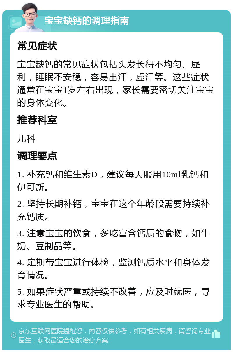 宝宝缺钙的调理指南 常见症状 宝宝缺钙的常见症状包括头发长得不均匀、犀利，睡眠不安稳，容易出汗，虚汗等。这些症状通常在宝宝1岁左右出现，家长需要密切关注宝宝的身体变化。 推荐科室 儿科 调理要点 1. 补充钙和维生素D，建议每天服用10ml乳钙和伊可新。 2. 坚持长期补钙，宝宝在这个年龄段需要持续补充钙质。 3. 注意宝宝的饮食，多吃富含钙质的食物，如牛奶、豆制品等。 4. 定期带宝宝进行体检，监测钙质水平和身体发育情况。 5. 如果症状严重或持续不改善，应及时就医，寻求专业医生的帮助。