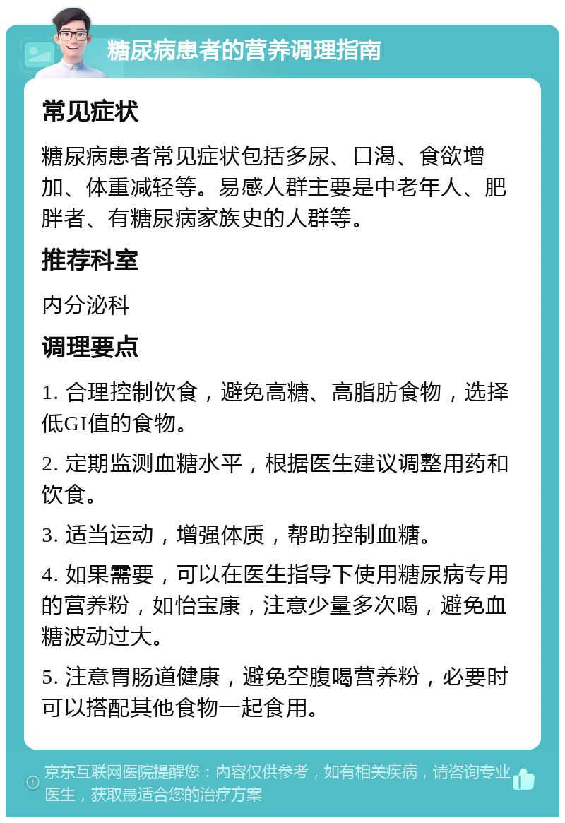 糖尿病患者的营养调理指南 常见症状 糖尿病患者常见症状包括多尿、口渴、食欲增加、体重减轻等。易感人群主要是中老年人、肥胖者、有糖尿病家族史的人群等。 推荐科室 内分泌科 调理要点 1. 合理控制饮食，避免高糖、高脂肪食物，选择低GI值的食物。 2. 定期监测血糖水平，根据医生建议调整用药和饮食。 3. 适当运动，增强体质，帮助控制血糖。 4. 如果需要，可以在医生指导下使用糖尿病专用的营养粉，如怡宝康，注意少量多次喝，避免血糖波动过大。 5. 注意胃肠道健康，避免空腹喝营养粉，必要时可以搭配其他食物一起食用。